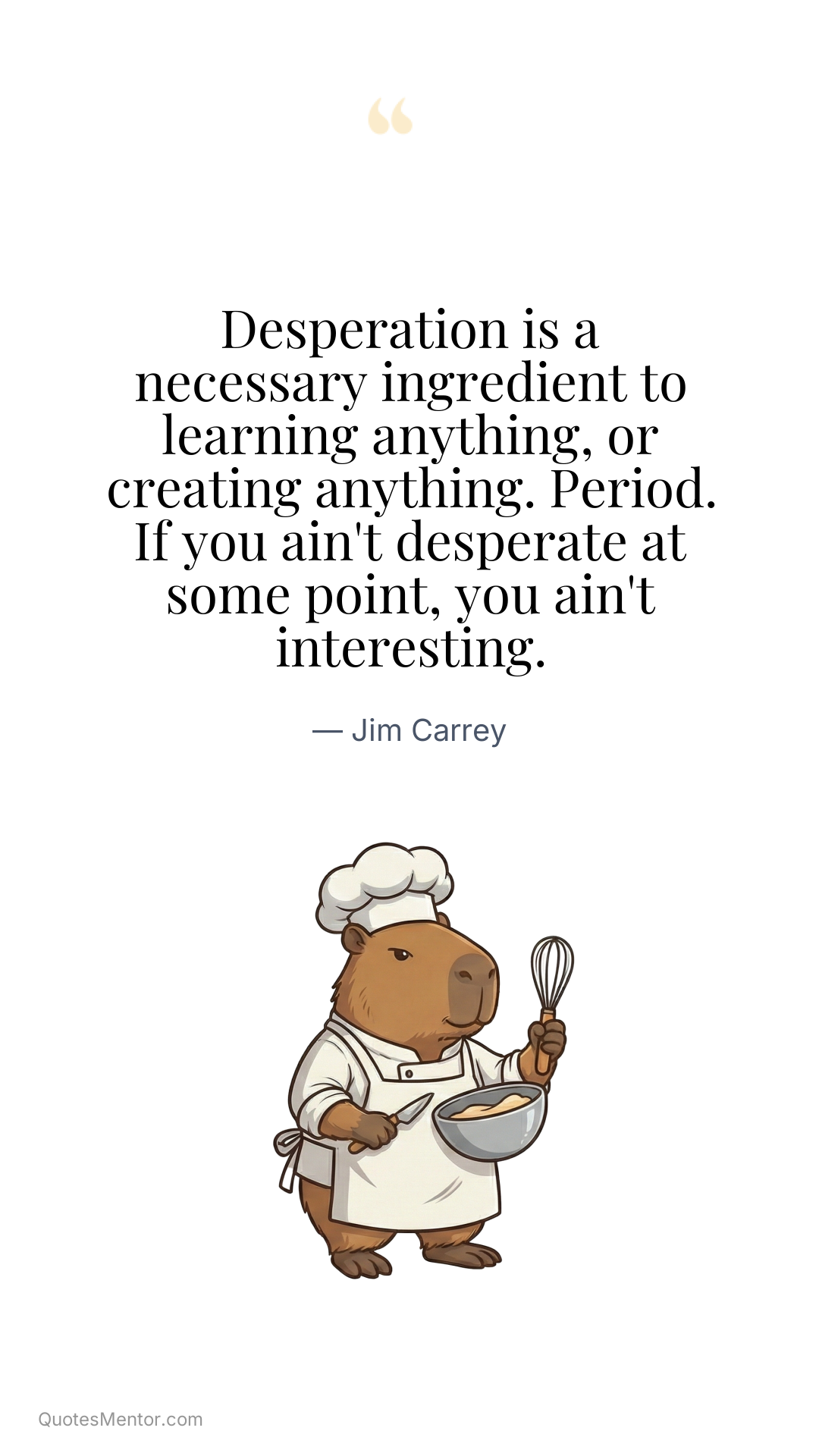 Desperation is a necessary ingredient to learning anything, or creating anything. Period. If you ain't desperate at some point, you ain't interesting. - Jim Carrey