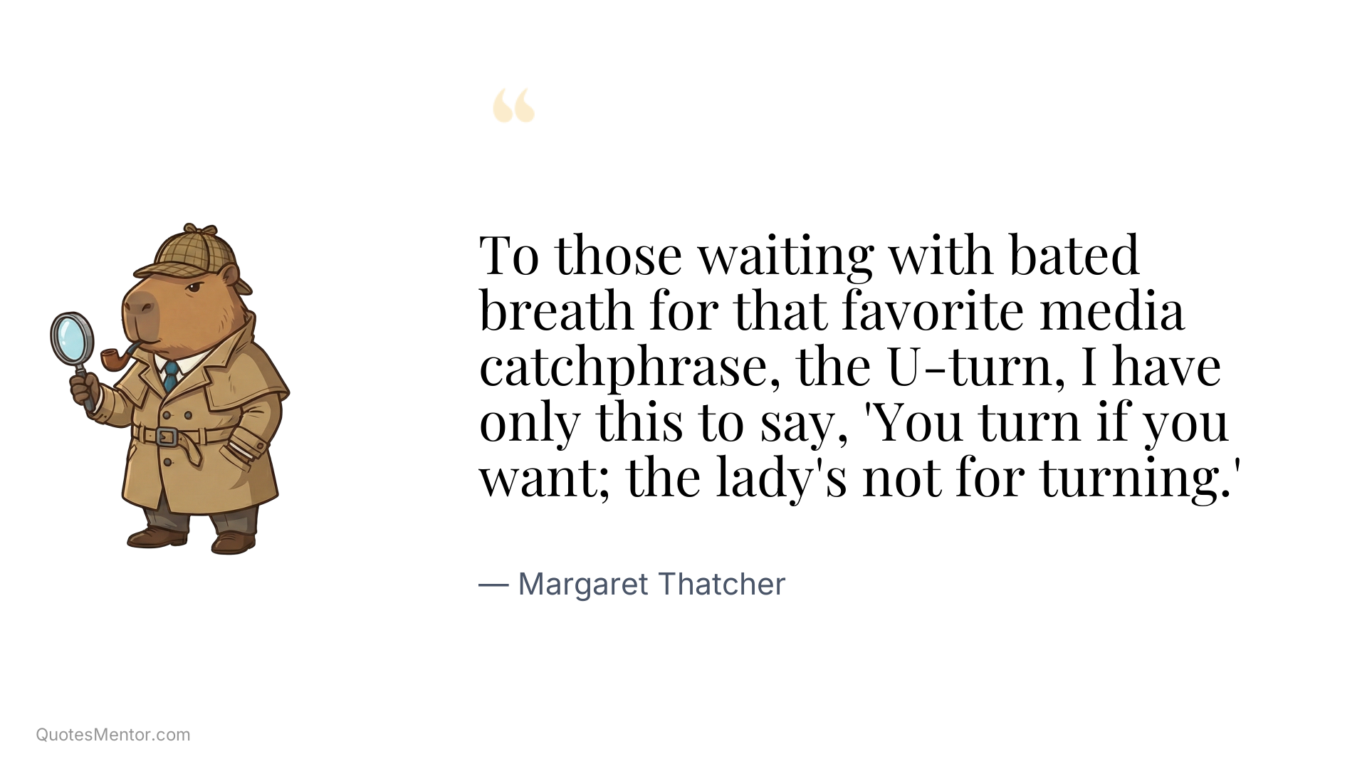 To those waiting with bated breath for that favorite media catchphrase, the U-turn, I have only this to say, 'You turn if you want; the lady's not for turning.' - Margaret Thatcher
