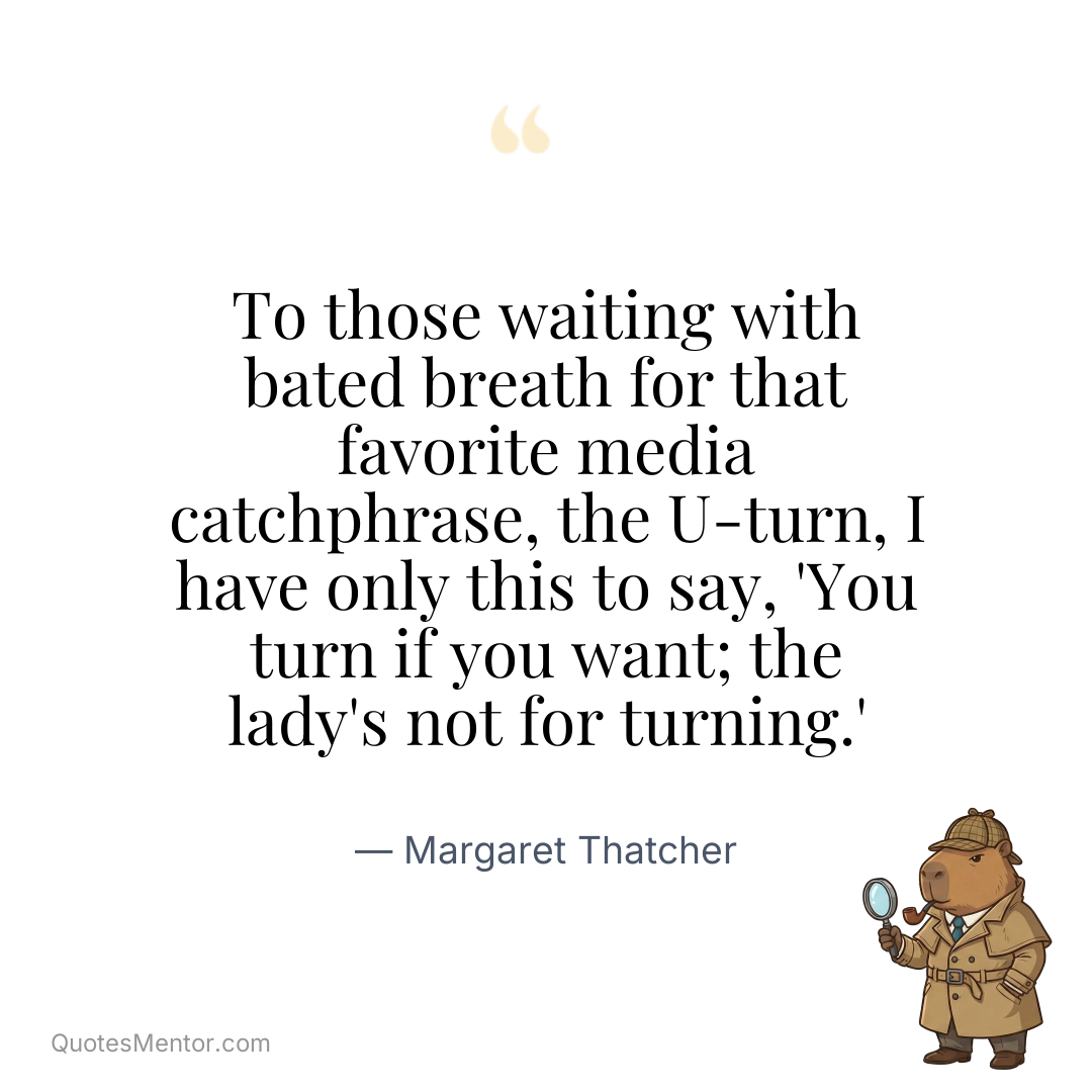 To those waiting with bated breath for that favorite media catchphrase, the U-turn, I have only this to say, ‘You turn if you want; the lady’s not for turning.’ - Margaret Thatcher