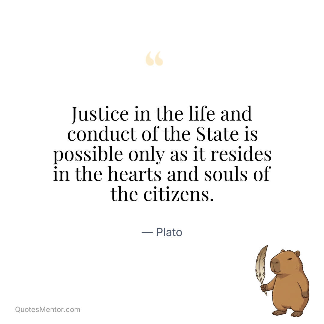 Justice in the life and conduct of the State is possible only as it resides in the hearts and souls of the citizens. - Plato