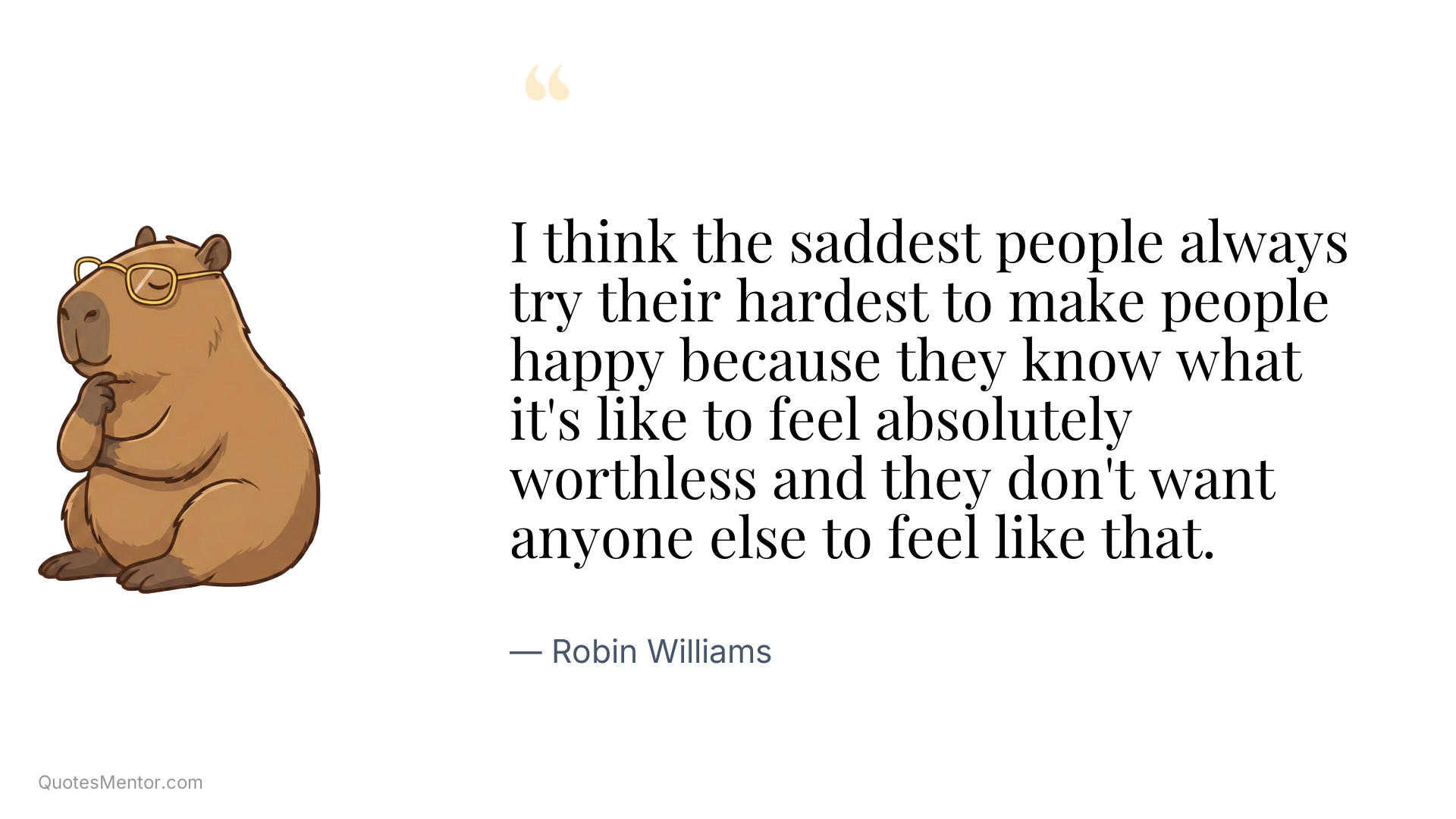 I think the saddest people always try their hardest to make people happy because they know what it's like to feel absolutely worthless and they don't want anyone else to feel like that. - Robin Williams