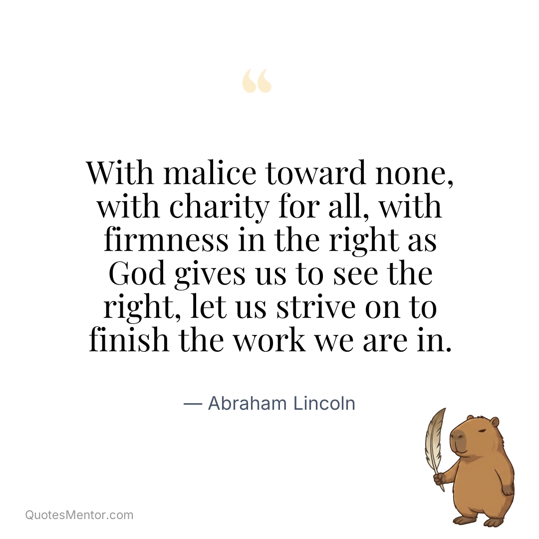 With malice toward none, with charity for all, with firmness in the right as God gives us to see the right, let us strive on to finish the work we are in. - Abraham Lincoln