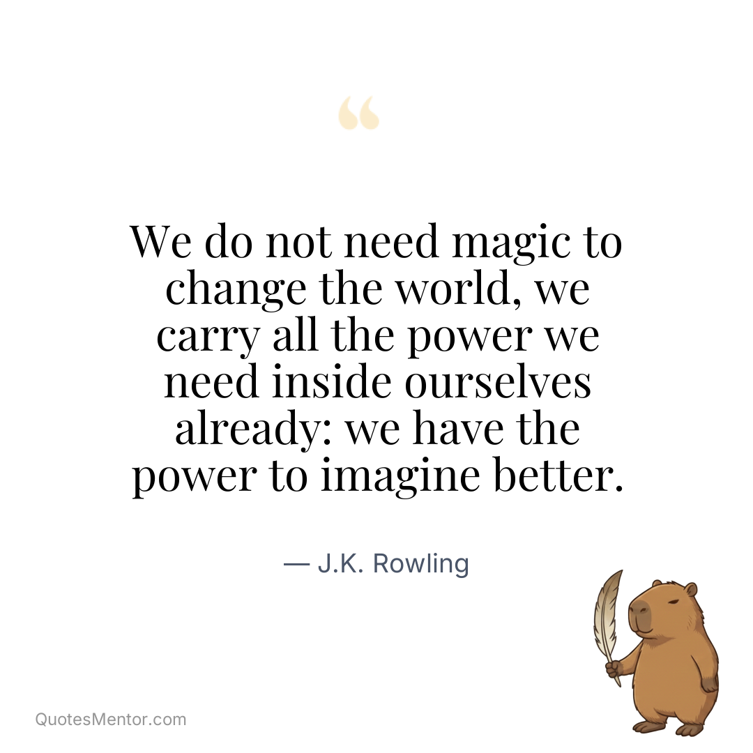 We do not need magic to change the world, we carry all the power we need inside ourselves already: we have the power to imagine better. - J.K. Rowling