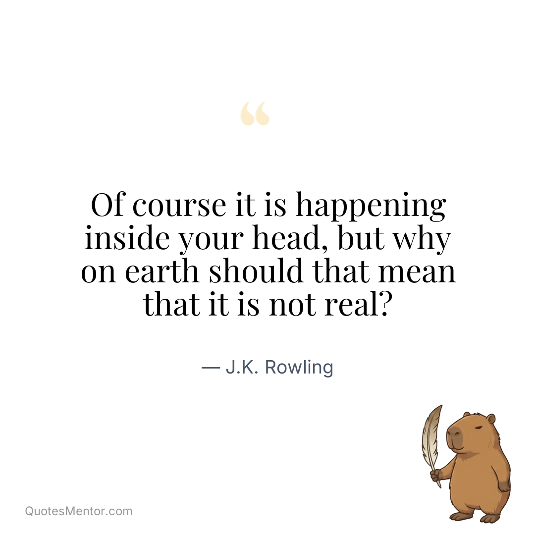 Of course it is happening inside your head, but why on earth should that mean that it is not real? - J.K. Rowling