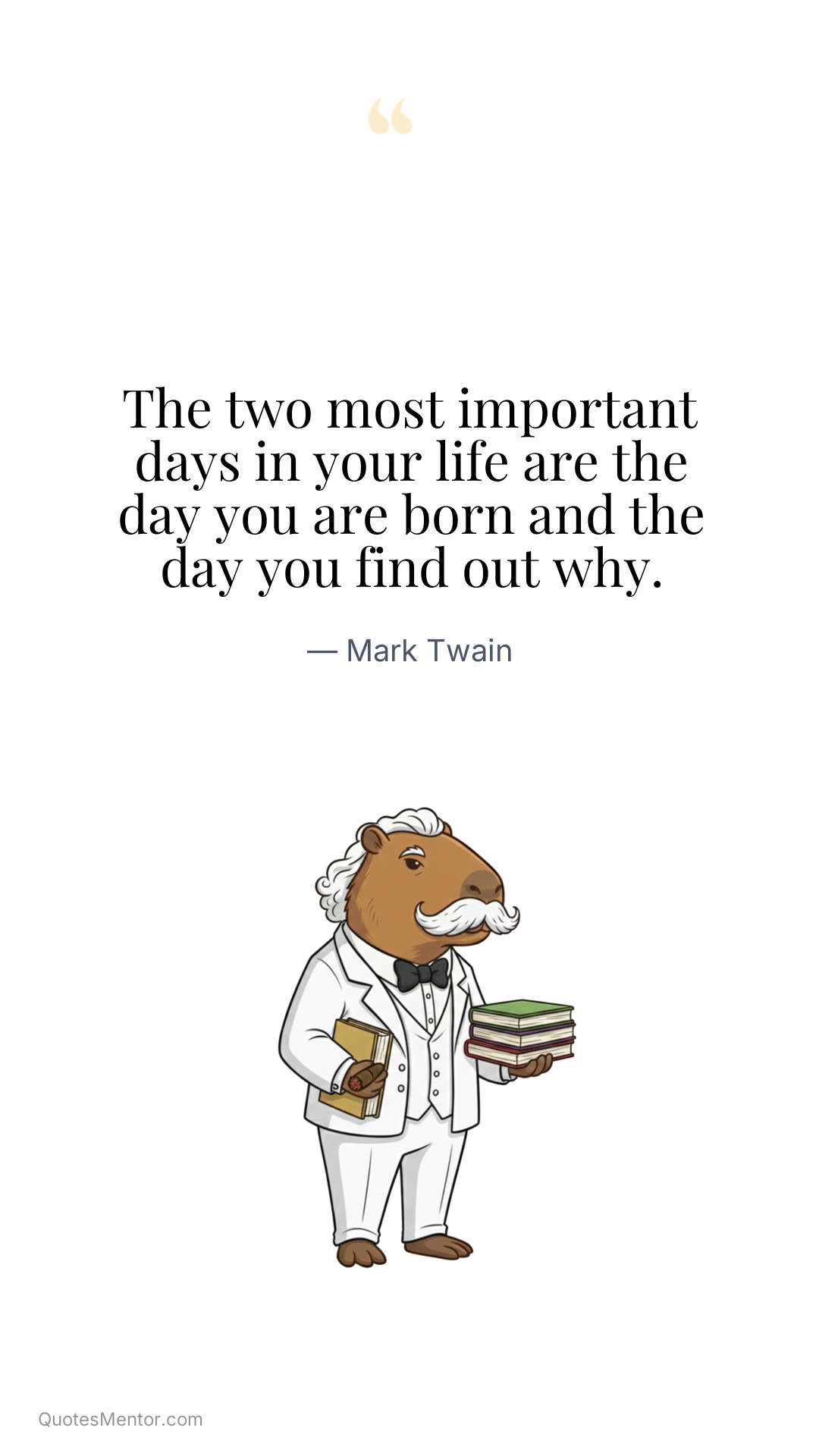 The two most important days in your life are the day you are born and the day you find out why. - Mark Twain