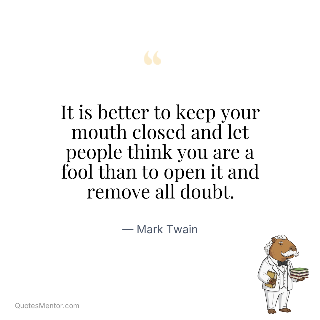 It is better to keep your mouth closed and let people think you are a fool than to open it and remove all doubt. - Mark Twain