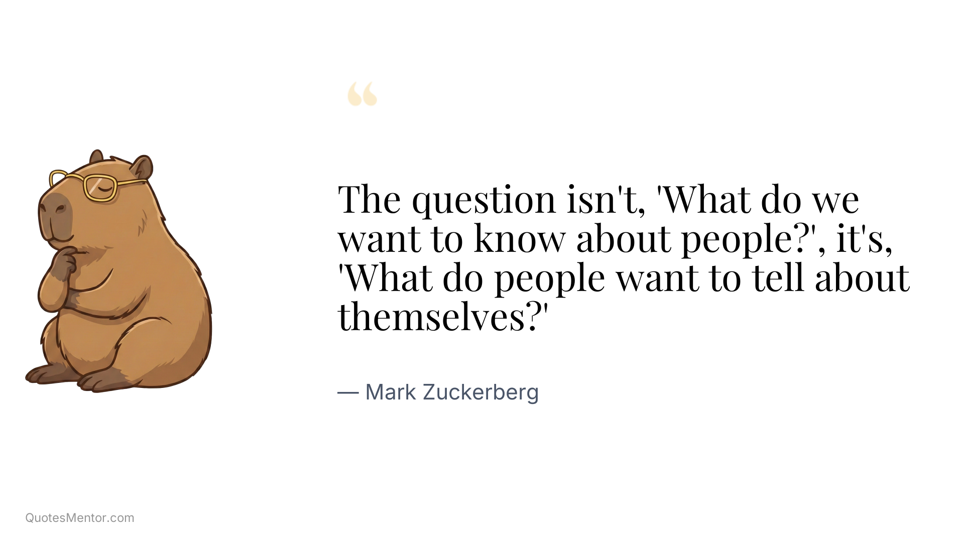The question isn't, 'What do we want to know about people?', it's, 'What do people want to tell about themselves?' - Mark Zuckerberg