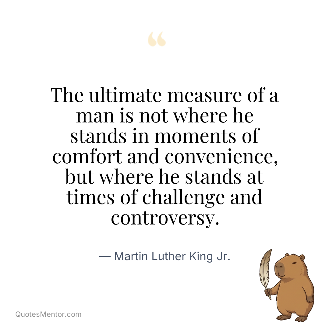The ultimate measure of a man is not where he stands in moments of comfort and convenience, but where he stands at times of challenge and controversy. - Martin Luther King Jr.