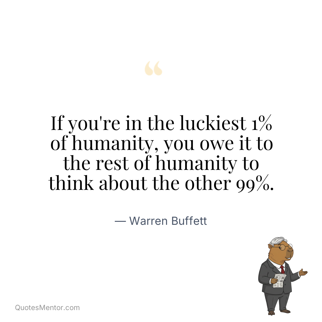 If you’re in the luckiest 1% of humanity, you owe it to the rest of humanity to think about the other 99%. - Warren Buffett