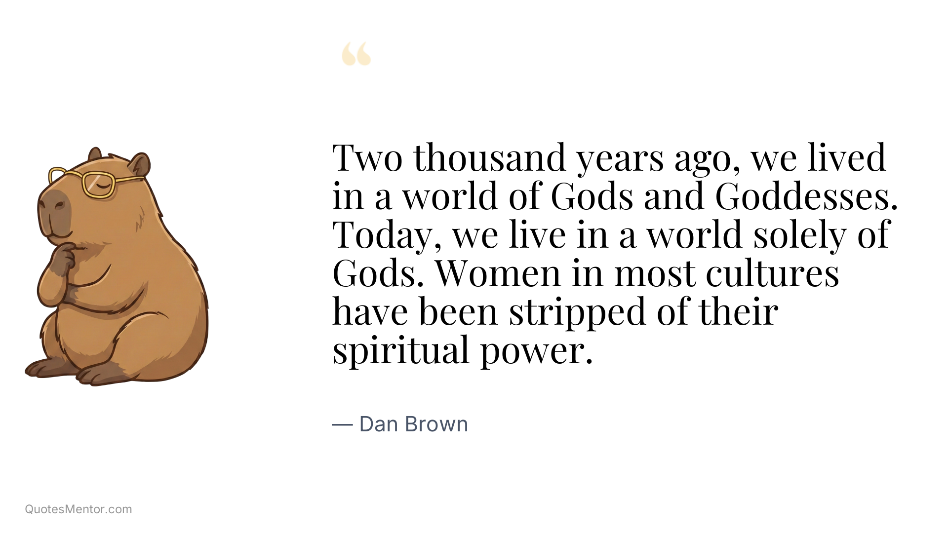 Two thousand years ago, we lived in a world of Gods and Goddesses. Today, we live in a world solely of Gods. Women in most cultures have been stripped of their spiritual power. - Dan Brown
