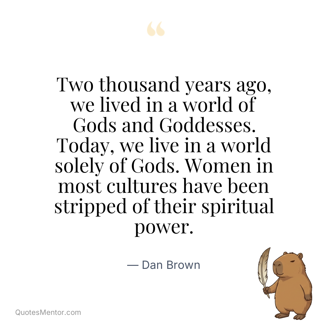 Two thousand years ago, we lived in a world of Gods and Goddesses. Today, we live in a world solely of Gods. Women in most cultures have been stripped of their spiritual power. - Dan Brown