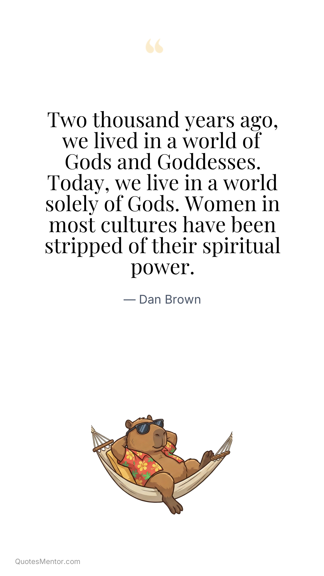 Two thousand years ago, we lived in a world of Gods and Goddesses. Today, we live in a world solely of Gods. Women in most cultures have been stripped of their spiritual power. - Dan Brown