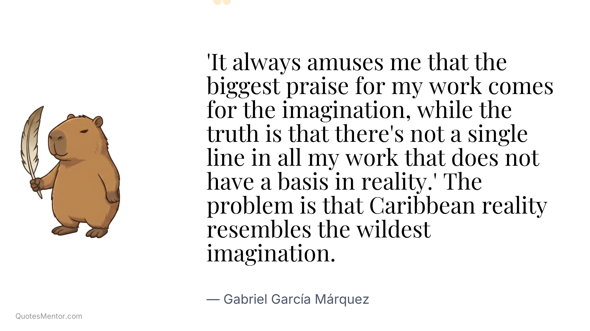 'It always amuses me that the biggest praise for my work comes for the imagination, while the truth is that there's not a single line in all my work that does not have a basis in reality.' The problem is that Caribbean reality resembles the wildest imagination. - Gabriel García Márquez