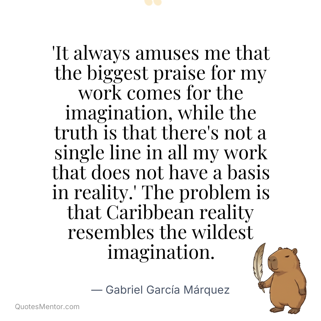 ‘It always amuses me that the biggest praise for my work comes for the imagination, while the truth is that there’s not a single line in all my work that does not have a basis in reality.’ The problem is that Caribbean reality resembles the wildest imagination. - Gabriel García Márquez