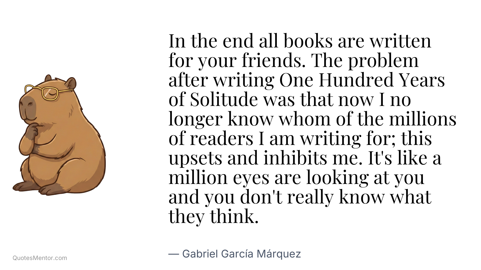 In the end all books are written for your friends. The problem after writing One Hundred Years of Solitude was that now I no longer know whom of the millions of readers I am writing for; this upsets and inhibits me. It's like a million eyes are looking at you and you don't really know what they think. - Gabriel García Márquez