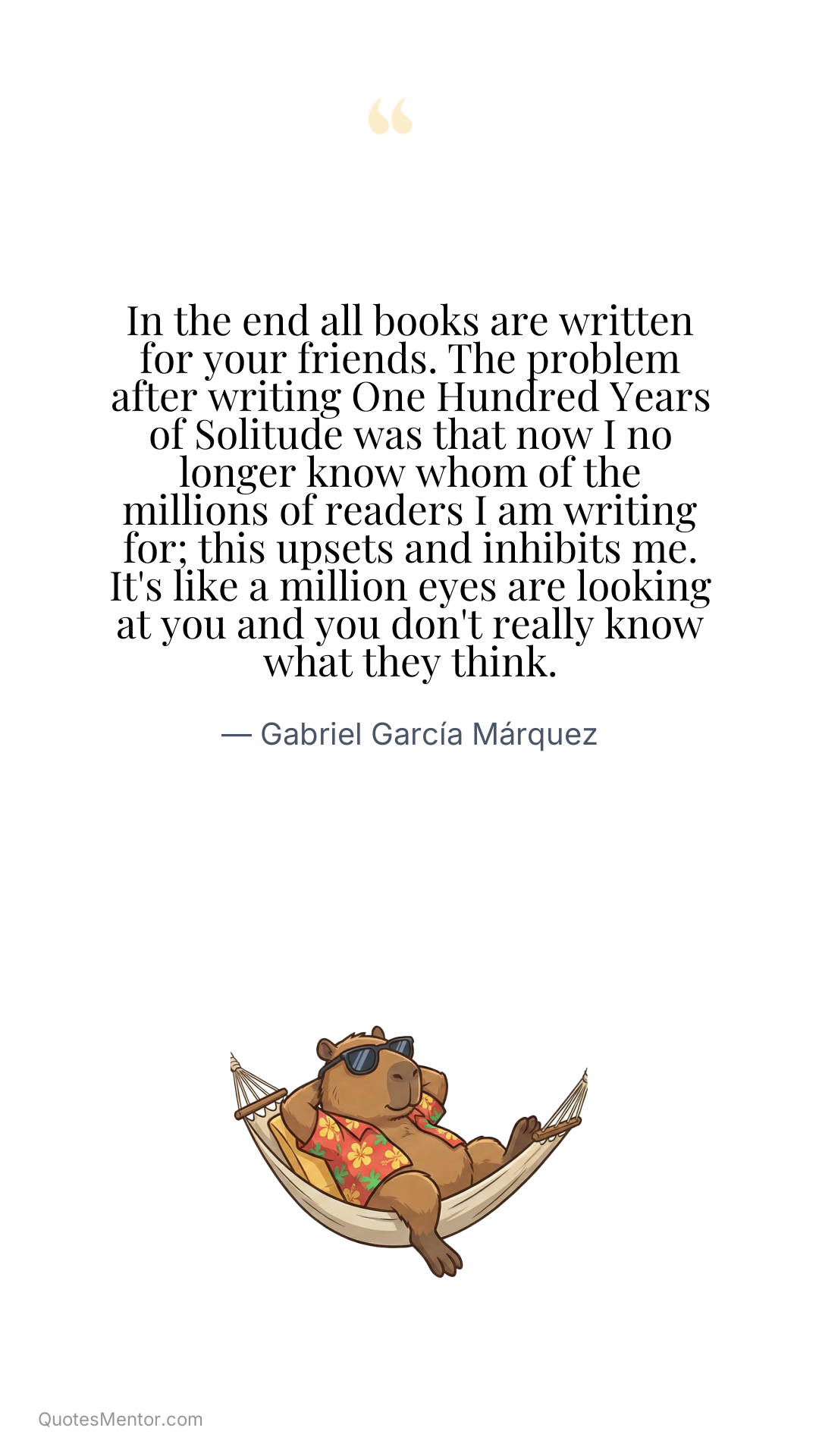 In the end all books are written for your friends. The problem after writing One Hundred Years of Solitude was that now I no longer know whom of the millions of readers I am writing for; this upsets and inhibits me. It's like a million eyes are looking at you and you don't really know what they think. - Gabriel García Márquez