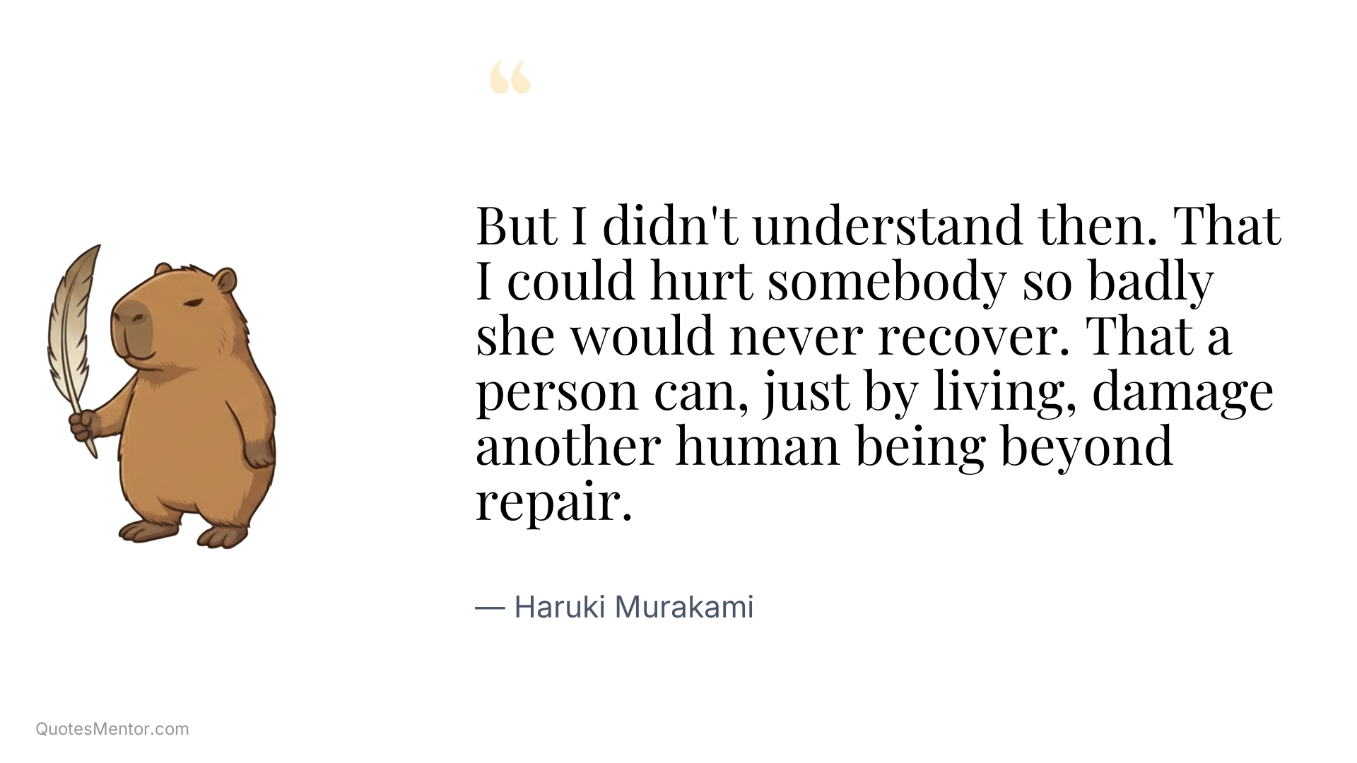 But I didn't understand then. That I could hurt somebody so badly she would never recover. That a person can, just by living, damage another human being beyond repair. - Haruki Murakami