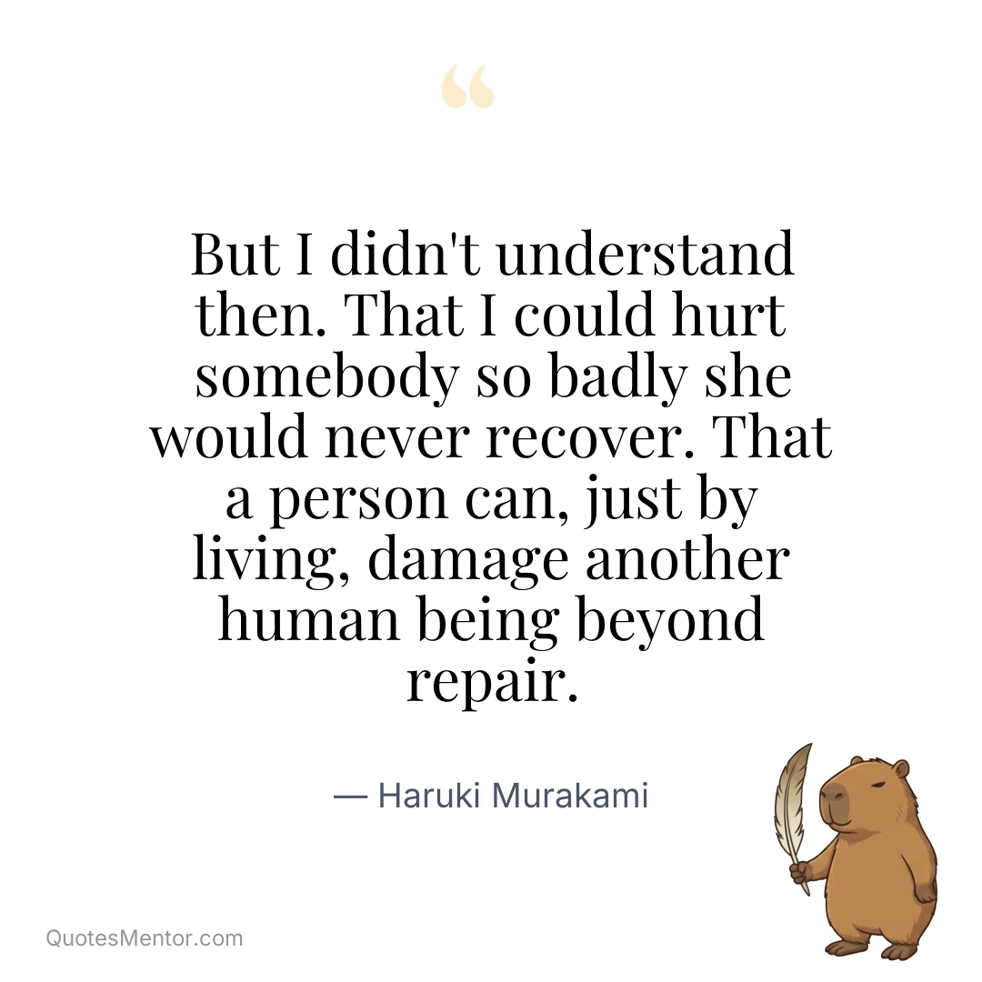 But I didn’t understand then. That I could hurt somebody so badly she would never recover. That a person can, just by living, damage another human being beyond repair. - Haruki Murakami