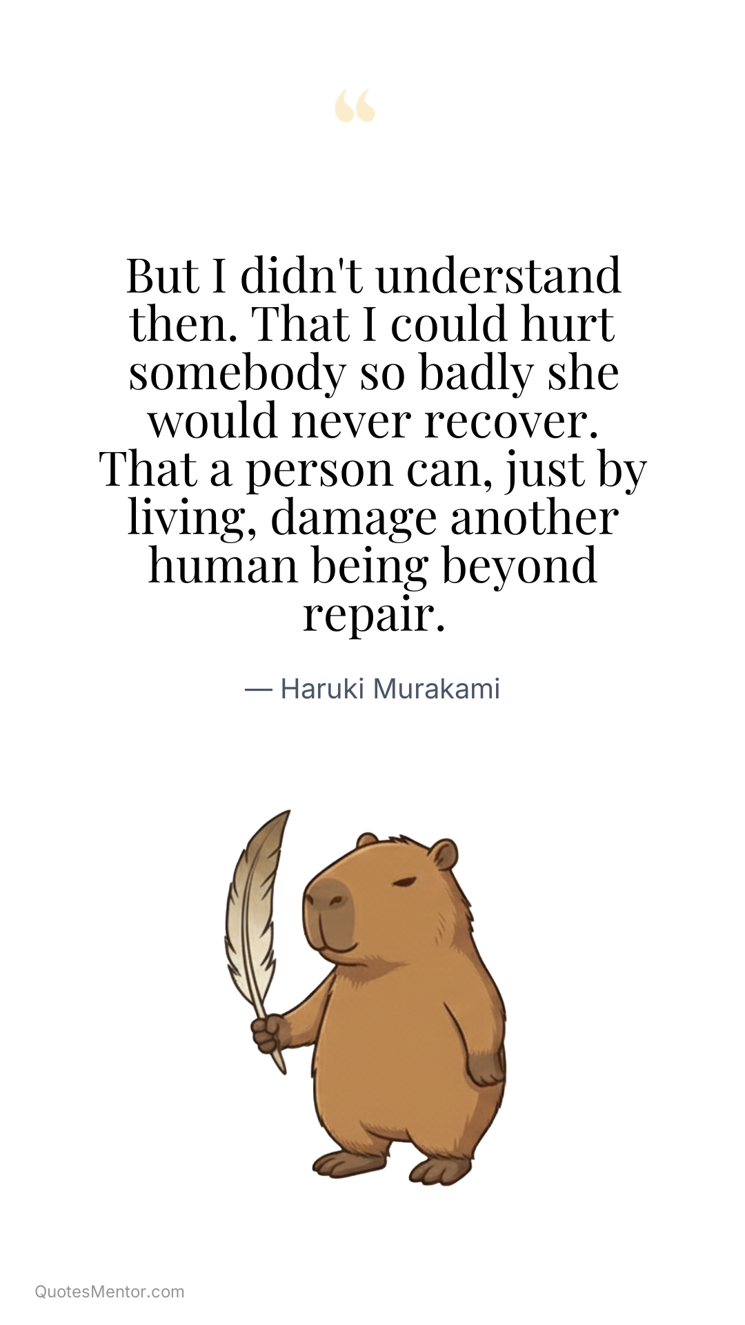 But I didn't understand then. That I could hurt somebody so badly she would never recover. That a person can, just by living, damage another human being beyond repair. - Haruki Murakami