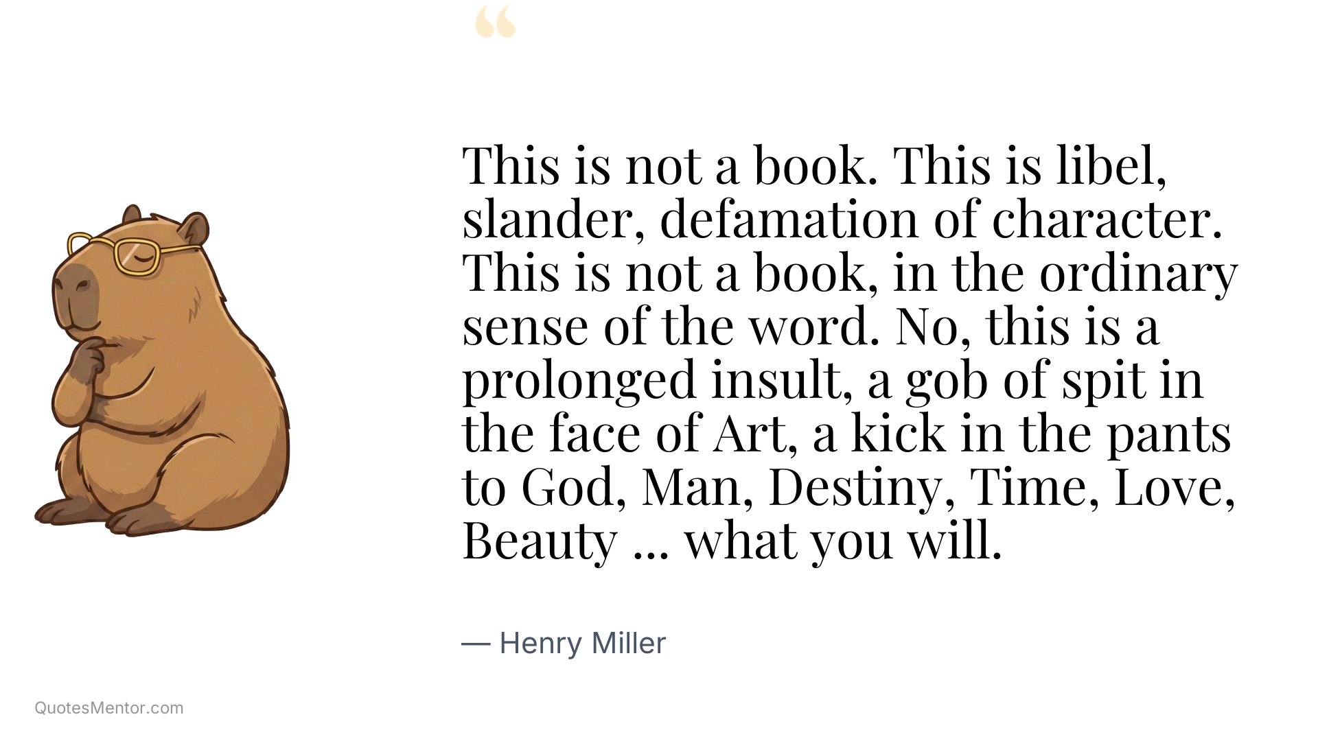 This is not a book. This is libel, slander, defamation of character. This is not a book, in the ordinary sense of the word. No, this is a prolonged insult, a gob of spit in the face of Art, a kick in the pants to God, Man, Destiny, Time, Love, Beauty ... what you will. - Henry Miller