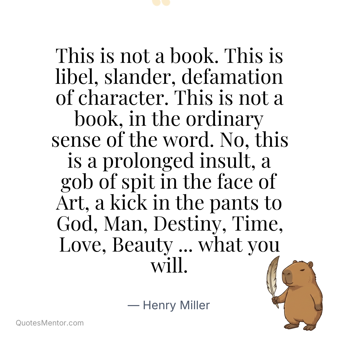 This is not a book. This is libel, slander, defamation of character. This is not a book, in the ordinary sense of the word. No, this is a prolonged insult, a gob of spit in the face of Art, a kick in the pants to God, Man, Destiny, Time, Love, Beauty … what you will. - Henry Miller
