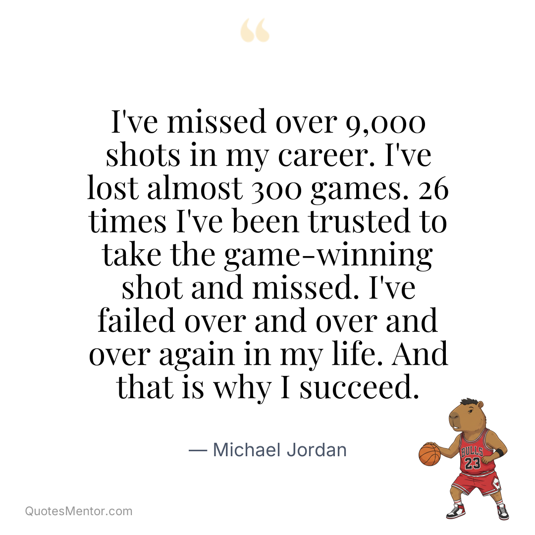 I’ve missed over 9,000 shots in my career. I’ve lost almost 300 games. 26 times I’ve been trusted to take the game-winning shot and missed. I’ve failed over and over and over again in my life. And that is why I succeed. - Michael Jordan