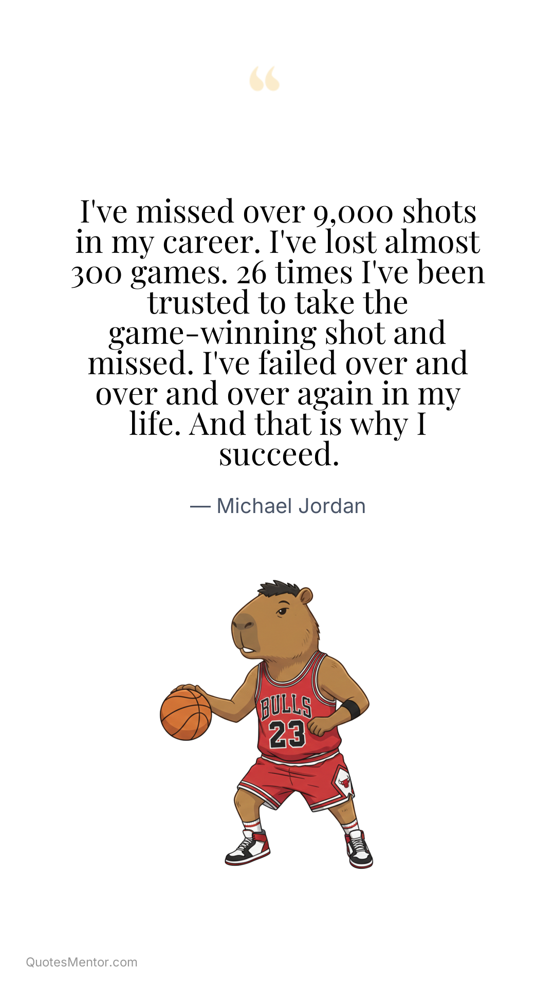 I've missed over 9,000 shots in my career. I've lost almost 300 games. 26 times I've been trusted to take the game-winning shot and missed. I've failed over and over and over again in my life. And that is why I succeed. - Michael Jordan