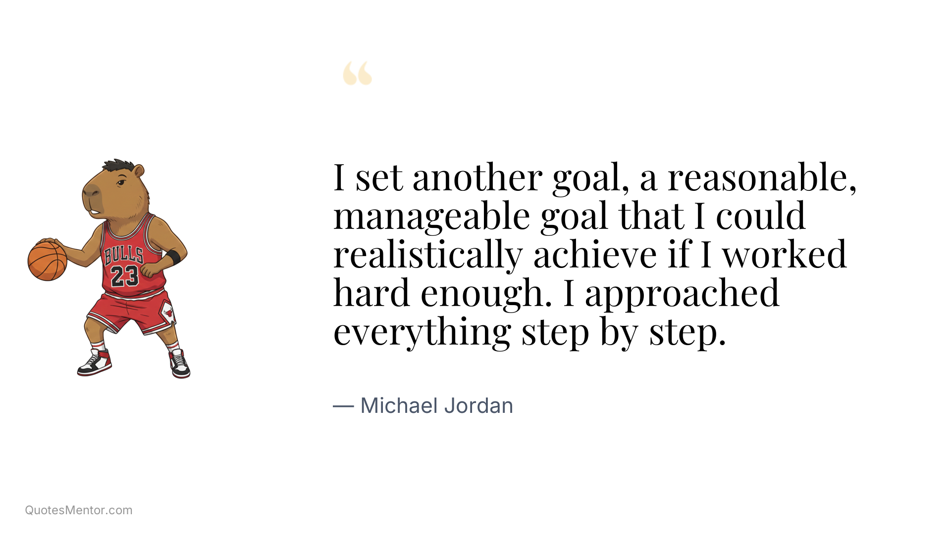 I set another goal, a reasonable, manageable goal that I could realistically achieve if I worked hard enough. I approached everything step by step. - Michael Jordan