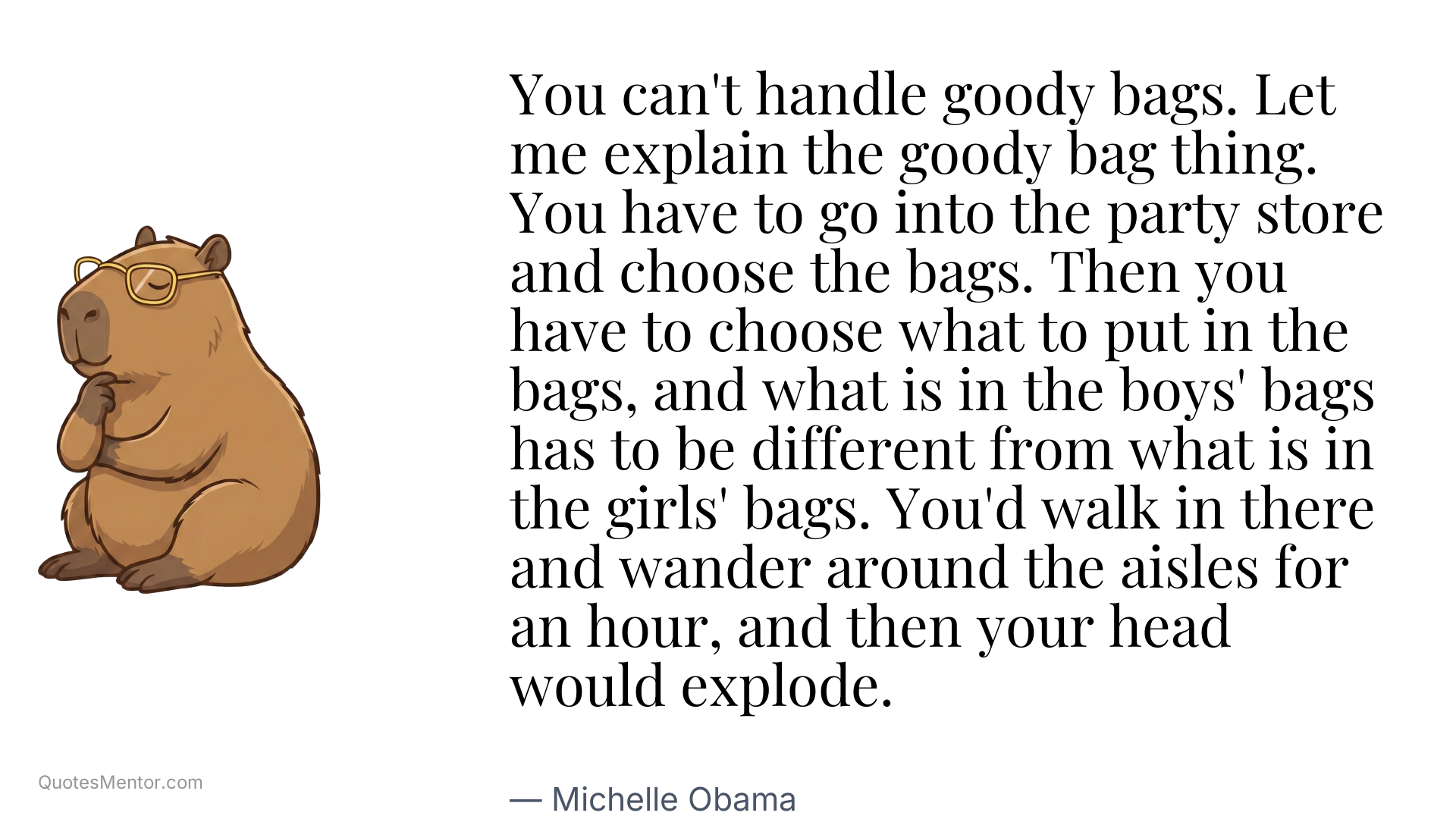 You can't handle goody bags. Let me explain the goody bag thing. You have to go into the party store and choose the bags. Then you have to choose what to put in the bags, and what is in the boys' bags has to be different from what is in the girls' bags. You'd walk in there and wander around the aisles for an hour, and then your head would explode. - Michelle Obama