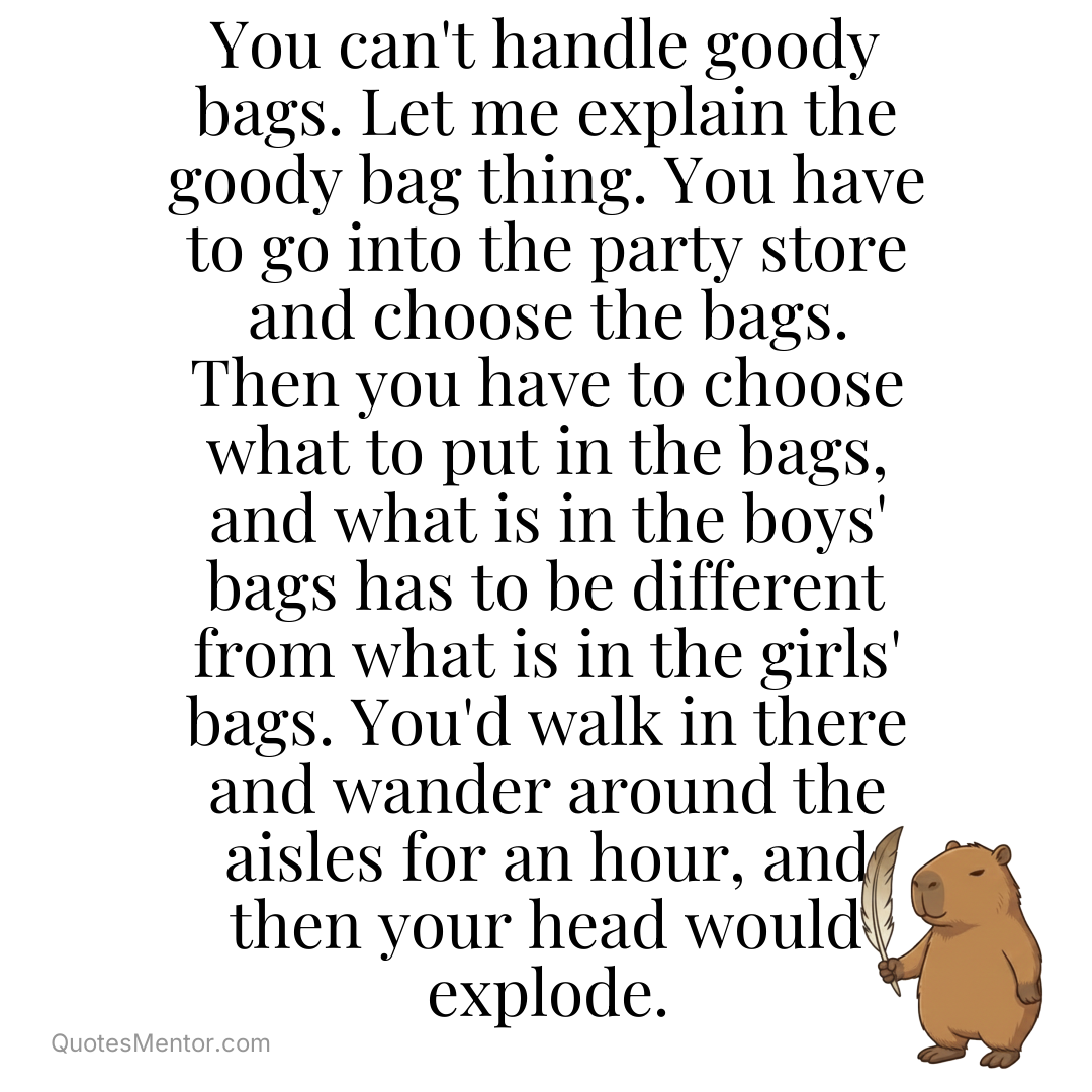 You can’t handle goody bags. Let me explain the goody bag thing. You have to go into the party store and choose the bags. Then you have to choose what to put in the bags, and what is in the boys’ bags has to be different from what is in the girls’ bags. You’d walk [&hellip;] - Michelle Obama