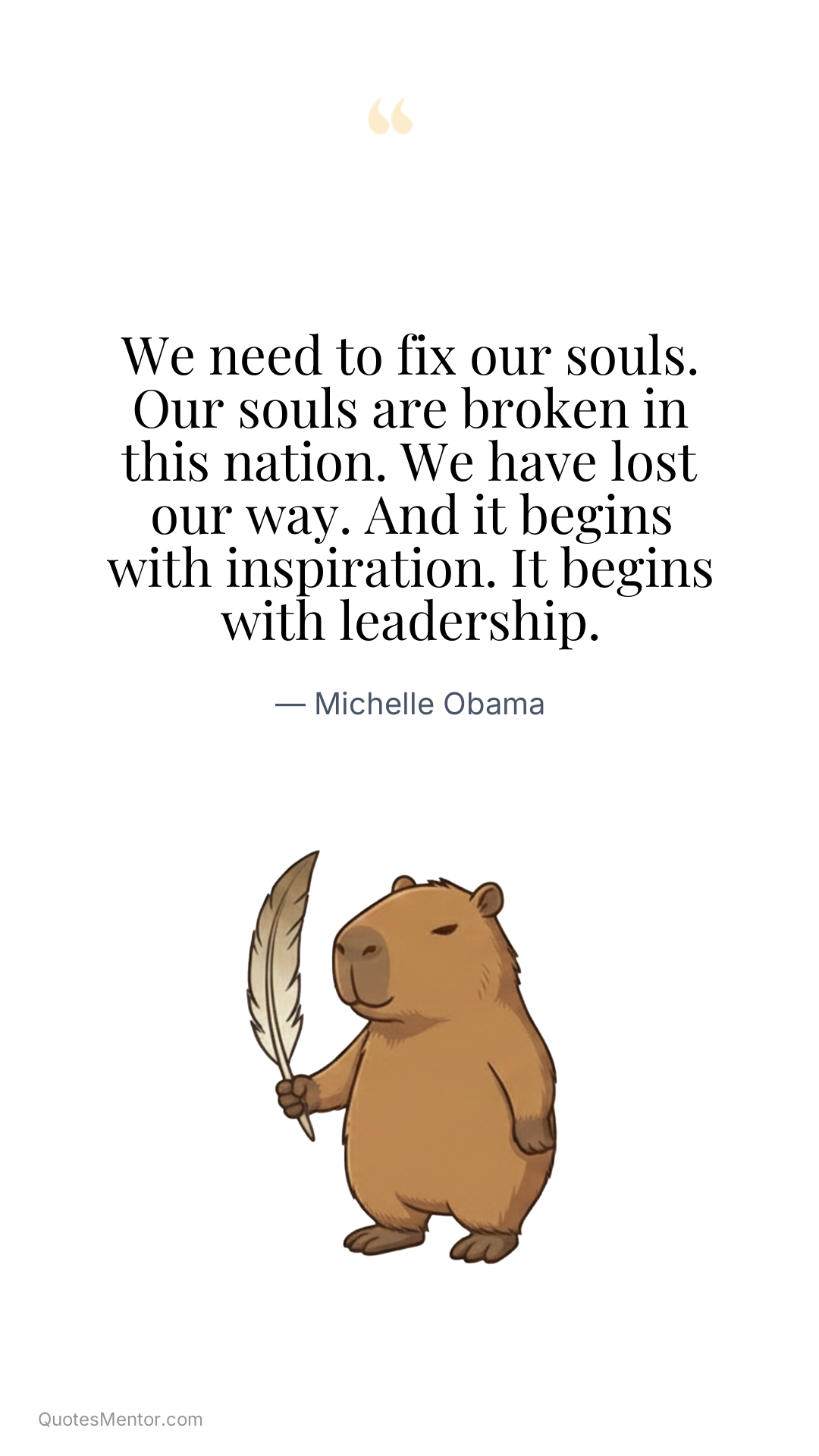 We need to fix our souls. Our souls are broken in this nation. We have lost our way. And it begins with inspiration. It begins with leadership. - Michelle Obama