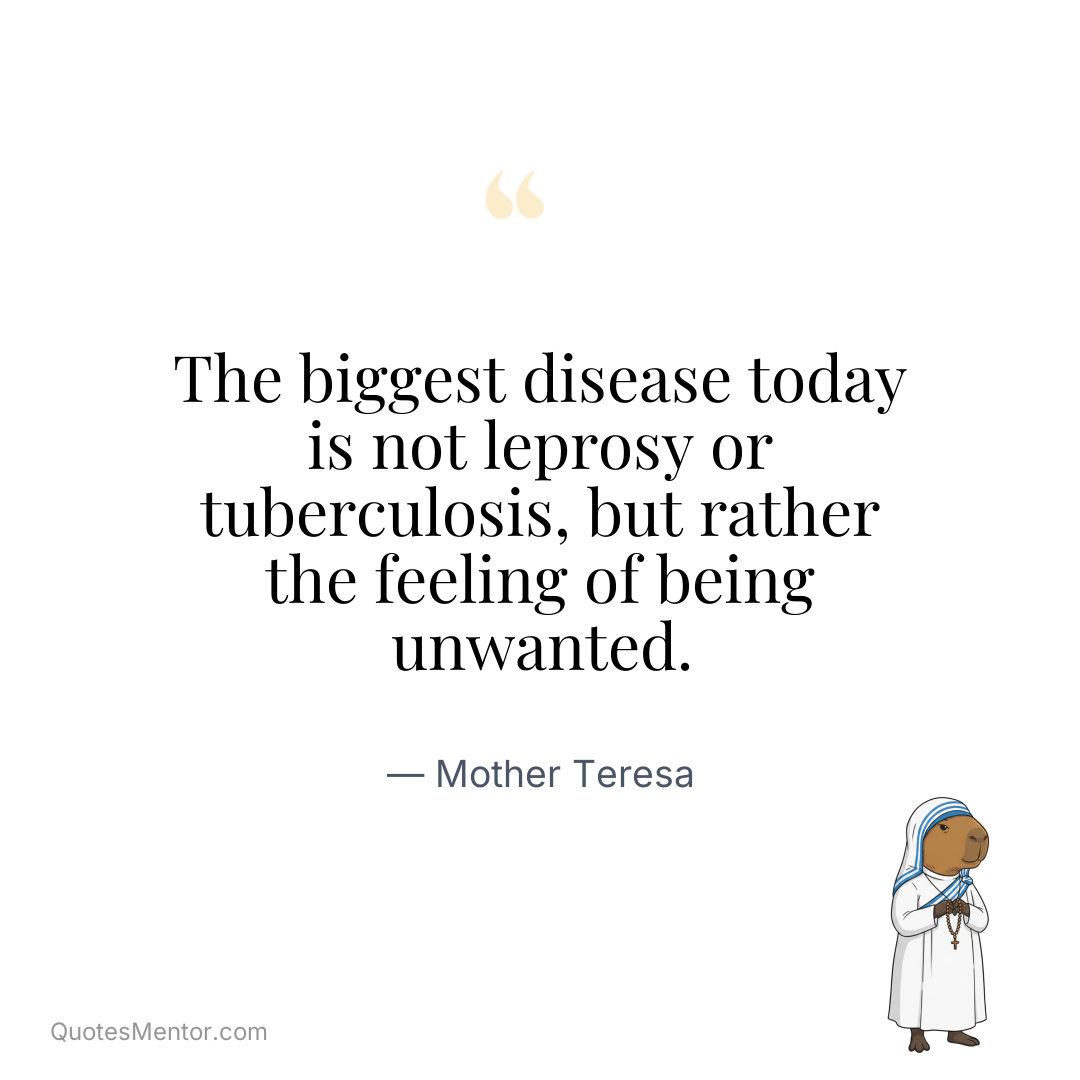 The biggest disease today is not leprosy or tuberculosis, but rather the feeling of being unwanted. - Mother Teresa