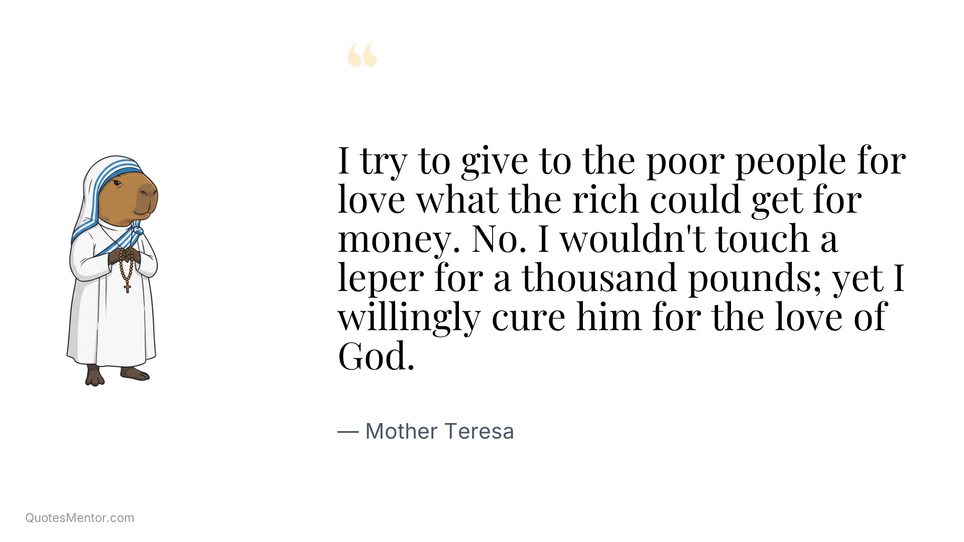 I try to give to the poor people for love what the rich could get for money. No. I wouldn't touch a leper for a thousand pounds; yet I willingly cure him for the love of God. - Mother Teresa