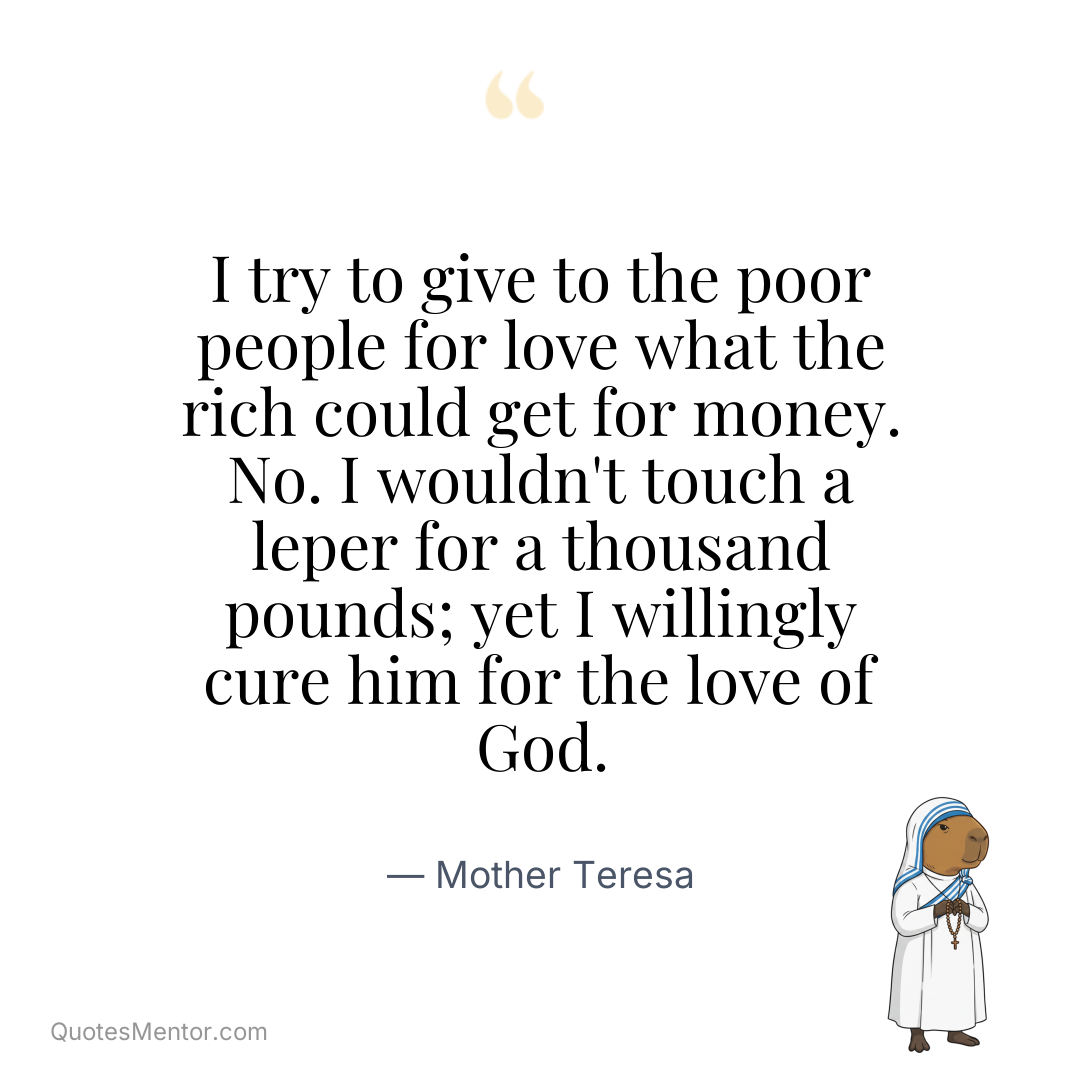 I try to give to the poor people for love what the rich could get for money. No. I wouldn't touch a leper for a thousand pounds; yet I willingly cure him for the love of God. - Mother Teresa