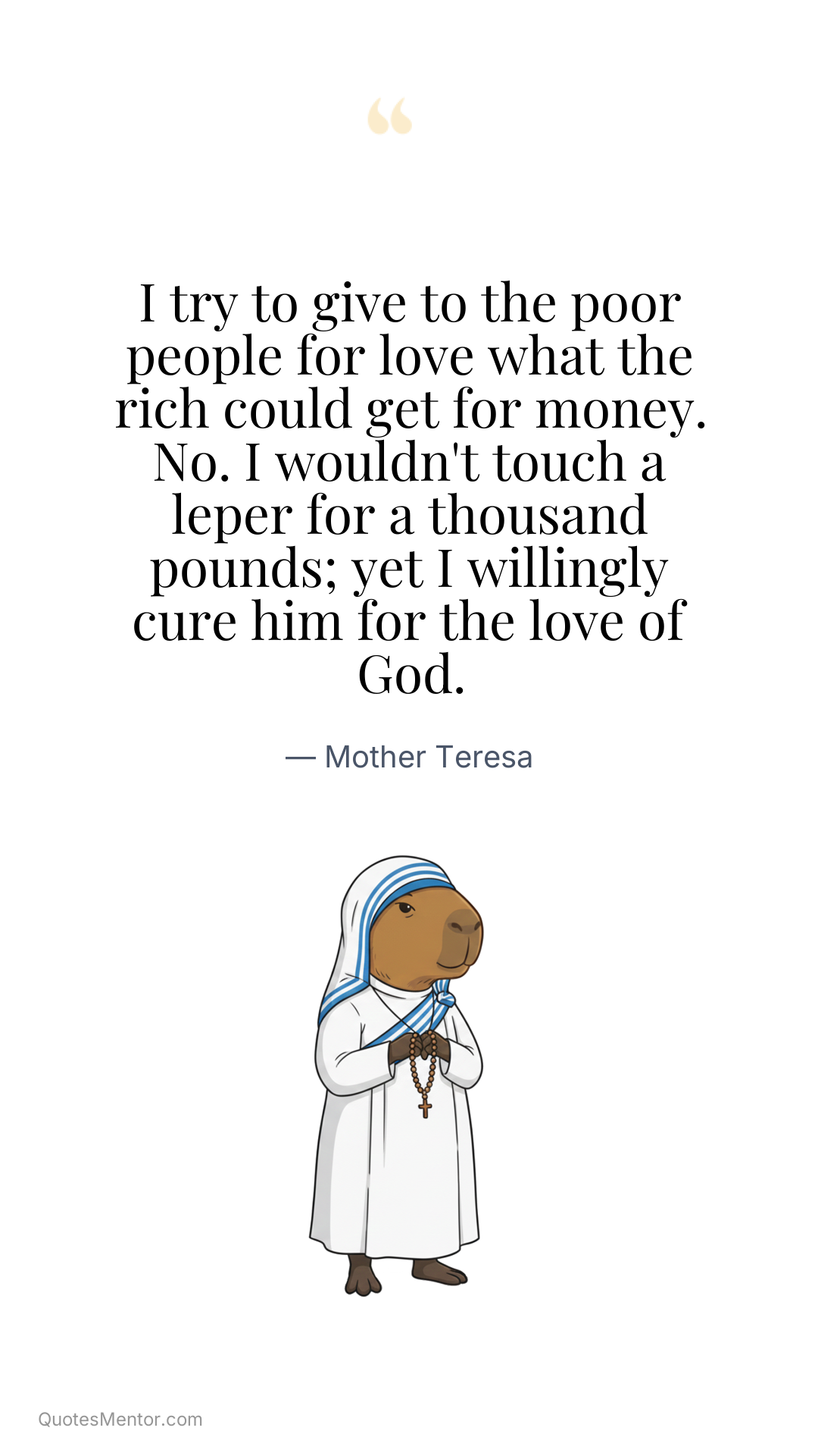 I try to give to the poor people for love what the rich could get for money. No. I wouldn't touch a leper for a thousand pounds; yet I willingly cure him for the love of God. - Mother Teresa