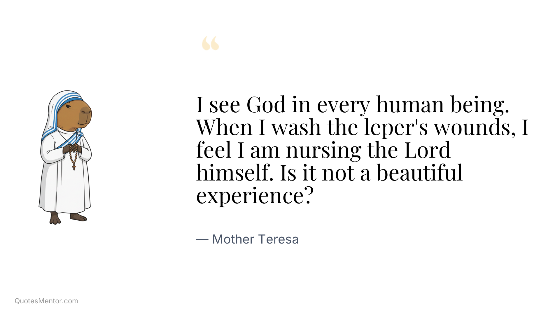 I see God in every human being. When I wash the leper's wounds, I feel I am nursing the Lord himself. Is it not a beautiful experience? - Mother Teresa