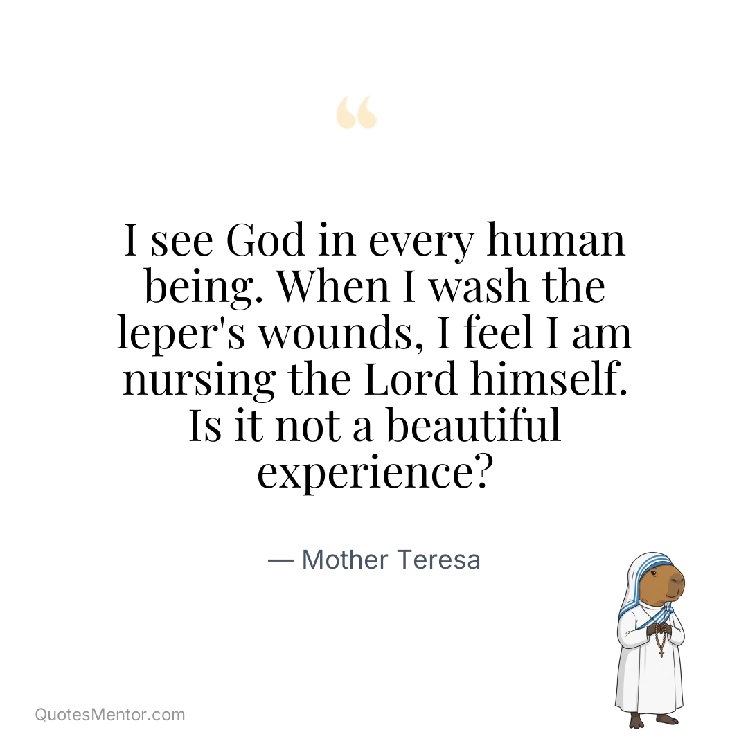I see God in every human being. When I wash the leper’s wounds, I feel I am nursing the Lord himself. Is it not a beautiful experience? - Mother Teresa