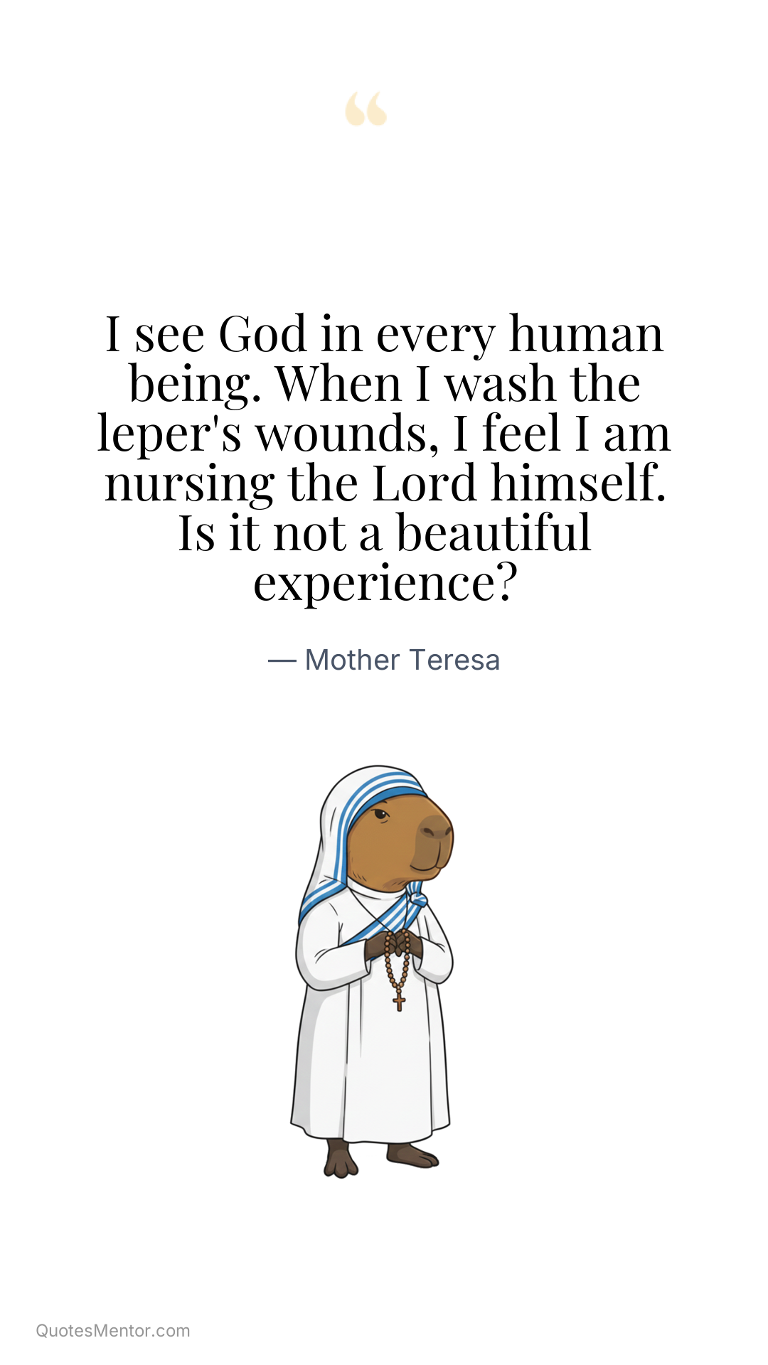 I see God in every human being. When I wash the leper's wounds, I feel I am nursing the Lord himself. Is it not a beautiful experience? - Mother Teresa