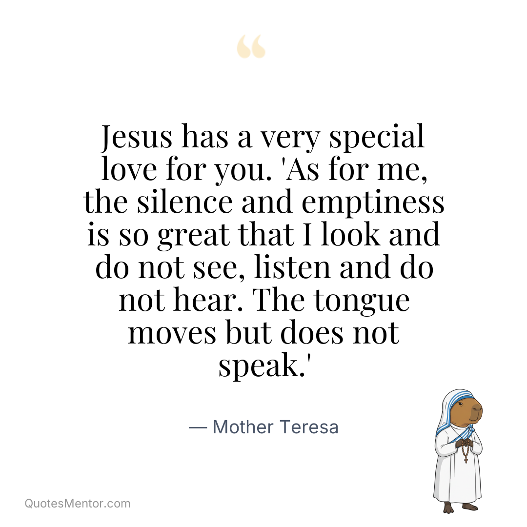 Jesus has a very special love for you. ‘As for me, the silence and emptiness is so great that I look and do not see, listen and do not hear. The tongue moves but does not speak.’ - Mother Teresa