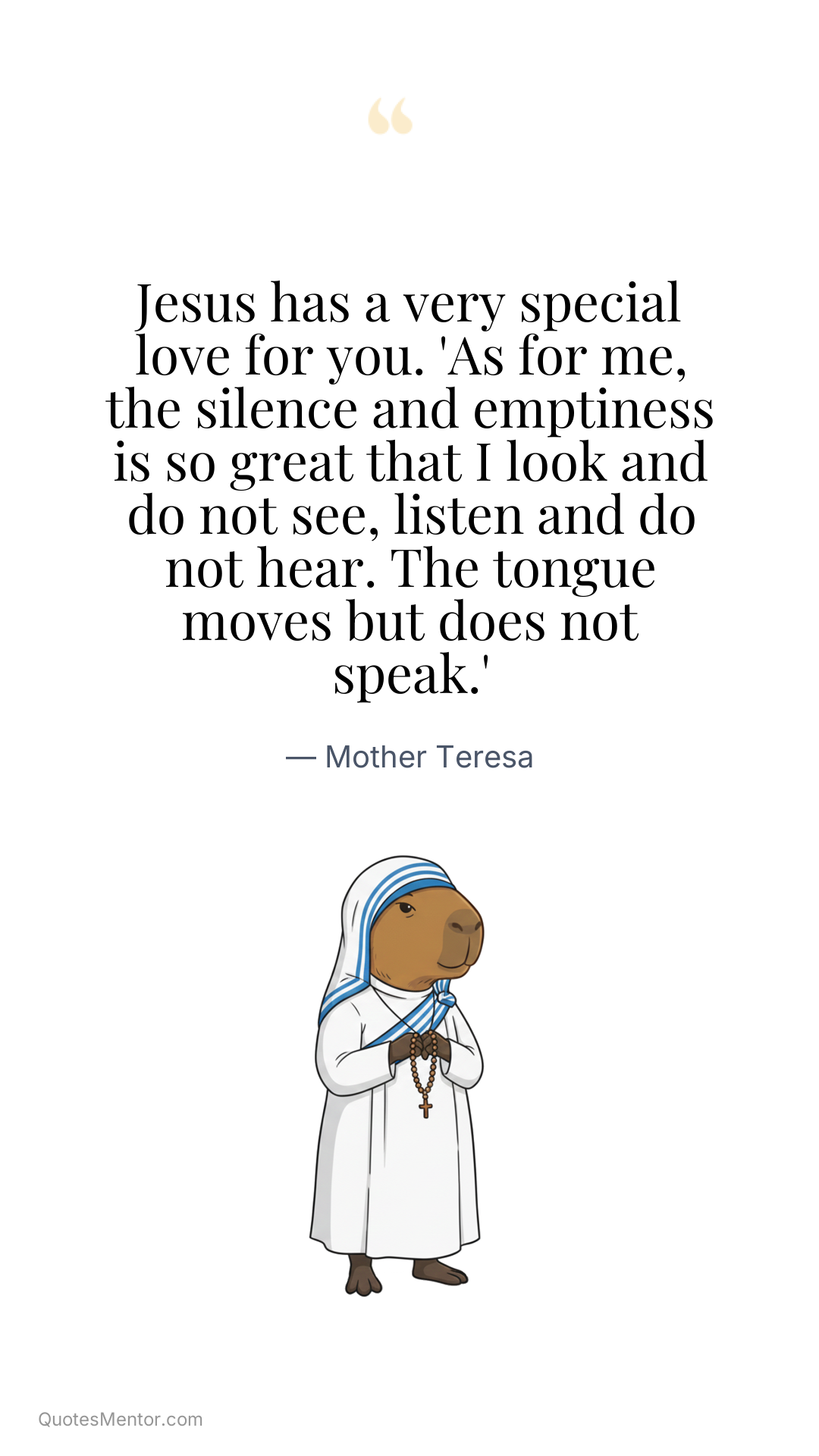Jesus has a very special love for you. 'As for me, the silence and emptiness is so great that I look and do not see, listen and do not hear. The tongue moves but does not speak.' - Mother Teresa