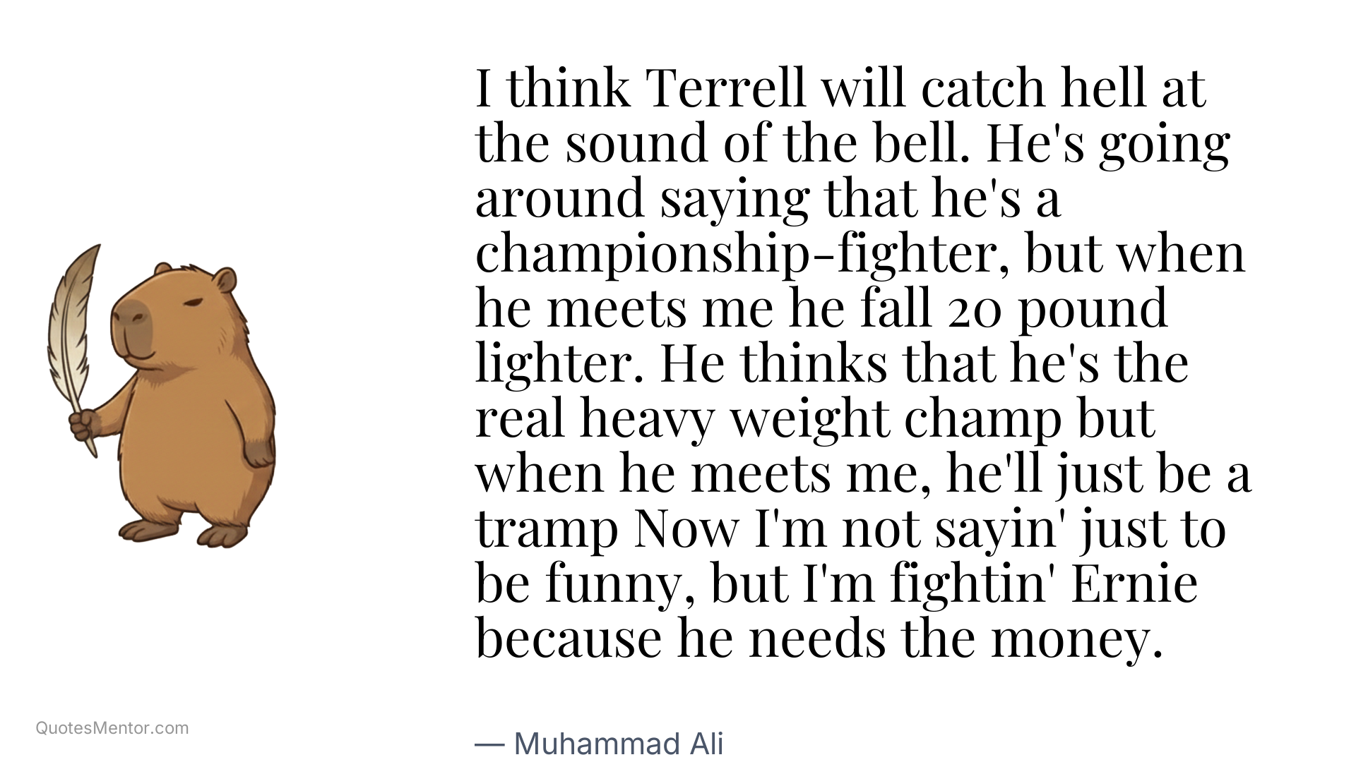 I think Terrell will catch hell at the sound of the bell. He's going around saying that he's a championship-fighter, but when he meets me he fall 20 pound lighter. He thinks that he's the real heavy weight champ but when he meets me, he'll just be a tramp Now I'm not sayin' just to be funny, but I'm fightin' Ernie because he needs the money. - Muhammad Ali