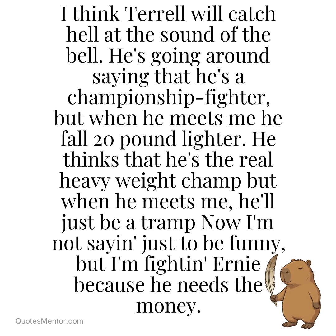 I think Terrell will catch hell at the sound of the bell. He’s going around saying that he’s a championship-fighter, but when he meets me he fall 20 pound lighter. He thinks that he’s the real heavy weight champ but when he meets me, he’ll just be a tramp Now I’m not sayin’ just to [&hellip;] - Muhammad Ali