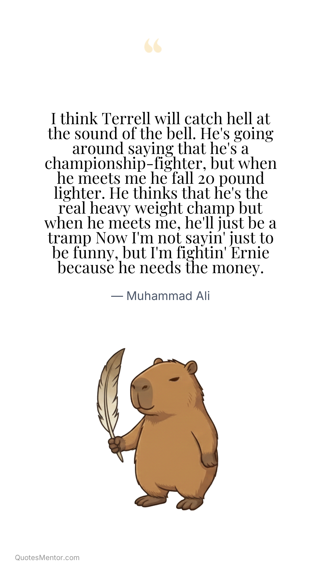 I think Terrell will catch hell at the sound of the bell. He's going around saying that he's a championship-fighter, but when he meets me he fall 20 pound lighter. He thinks that he's the real heavy weight champ but when he meets me, he'll just be a tramp Now I'm not sayin' just to be funny, but I'm fightin' Ernie because he needs the money. - Muhammad Ali