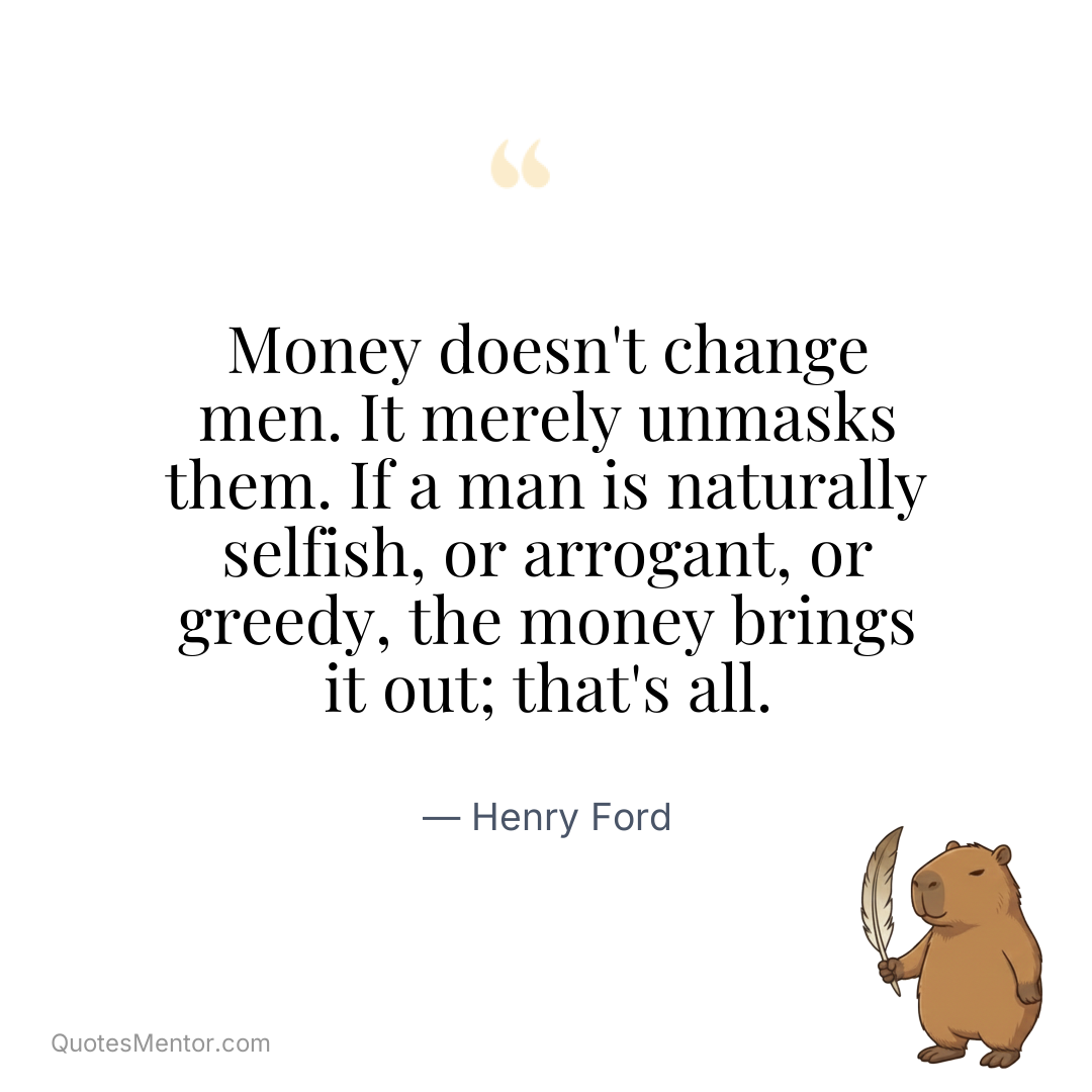 Money doesn’t change men. It merely unmasks them. If a man is naturally selfish, or arrogant, or greedy, the money brings it out; that’s all. - Henry Ford
