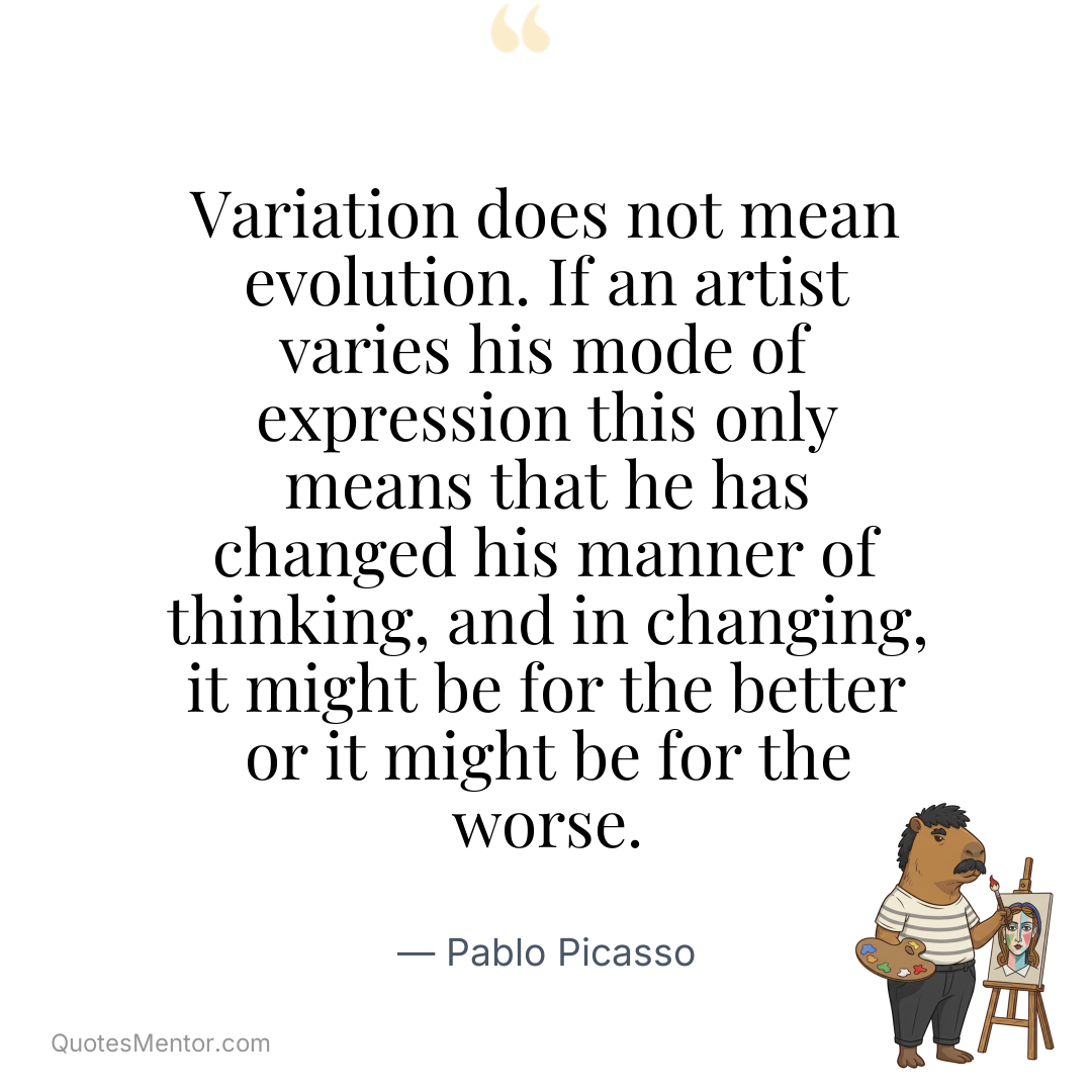 Variation does not mean evolution. If an artist varies his mode of expression this only means that he has changed his manner of thinking, and in changing, it might be for the better or it might be for the worse. - Pablo Picasso