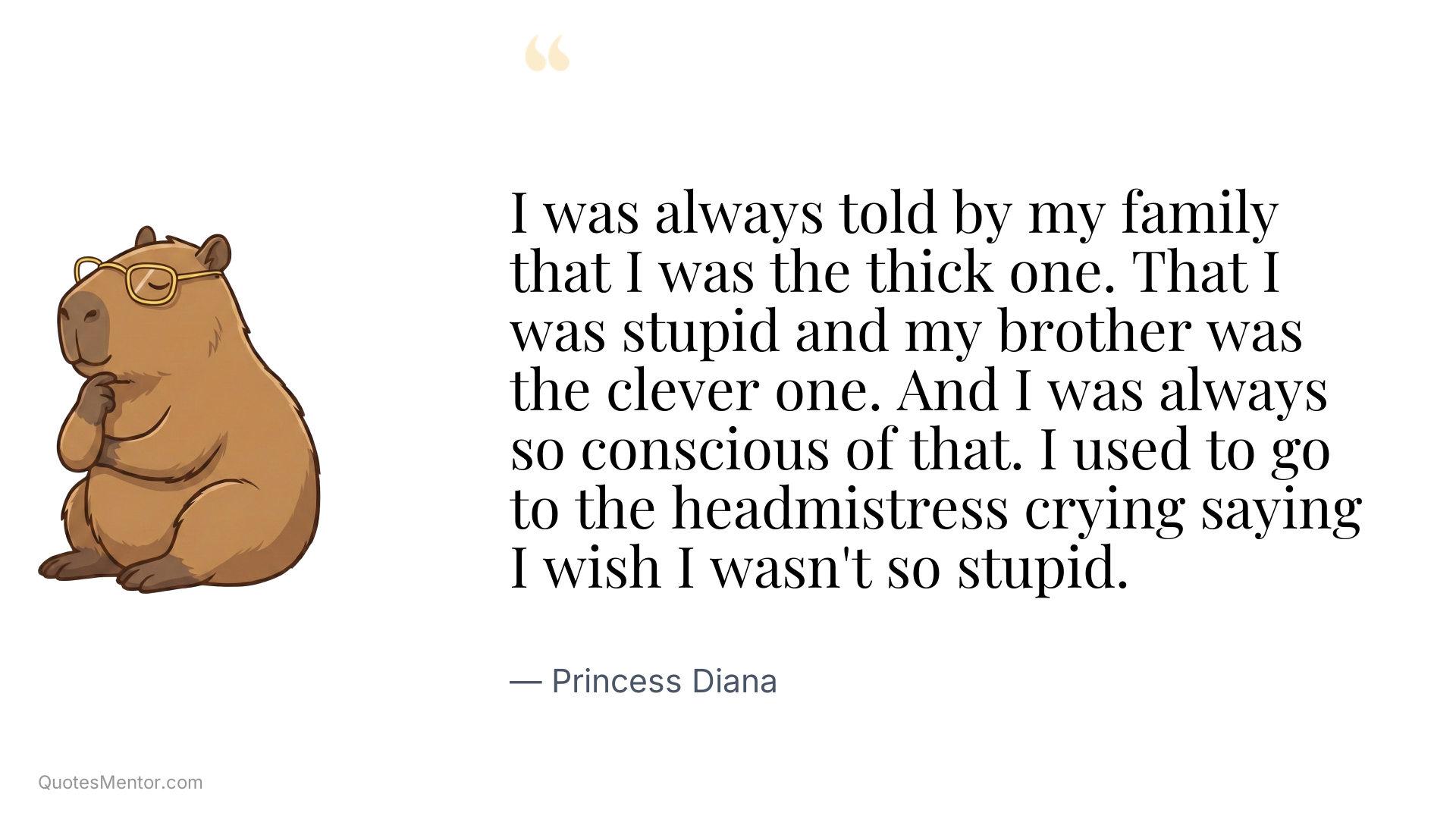 I was always told by my family that I was the thick one. That I was stupid and my brother was the clever one. And I was always so conscious of that. I used to go to the headmistress crying saying I wish I wasn't so stupid. - Princess Diana