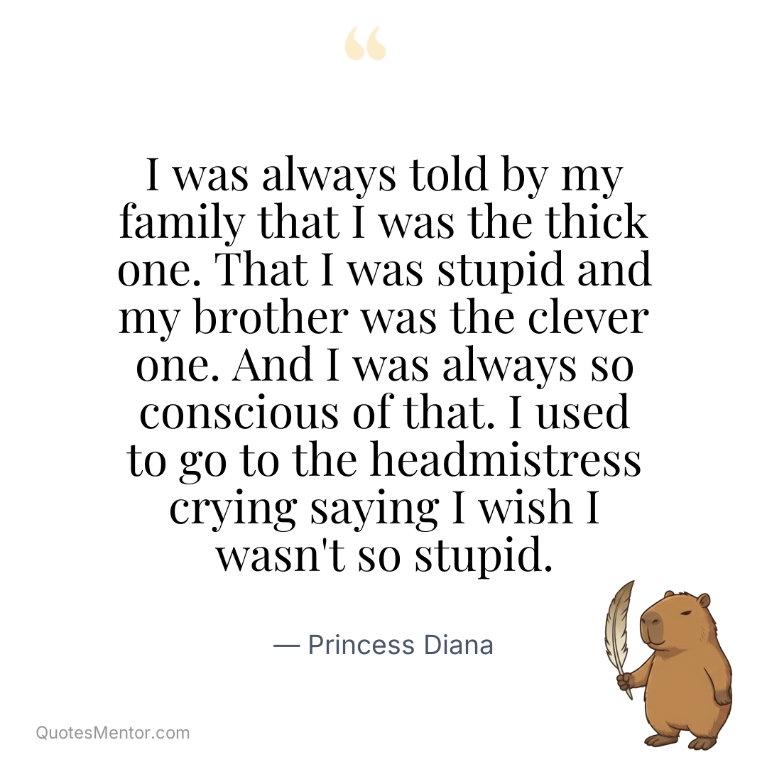 I was always told by my family that I was the thick one. That I was stupid and my brother was the clever one. And I was always so conscious of that. I used to go to the headmistress crying saying I wish I wasn’t so stupid. - Princess Diana