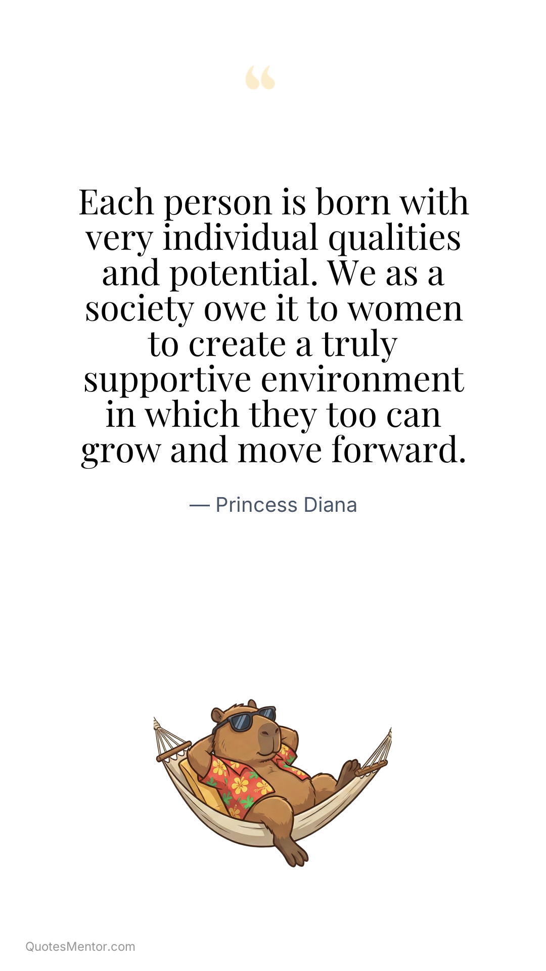 Each person is born with very individual qualities and potential. We as a society owe it to women to create a truly supportive environment in which they too can grow and move forward. - Princess Diana