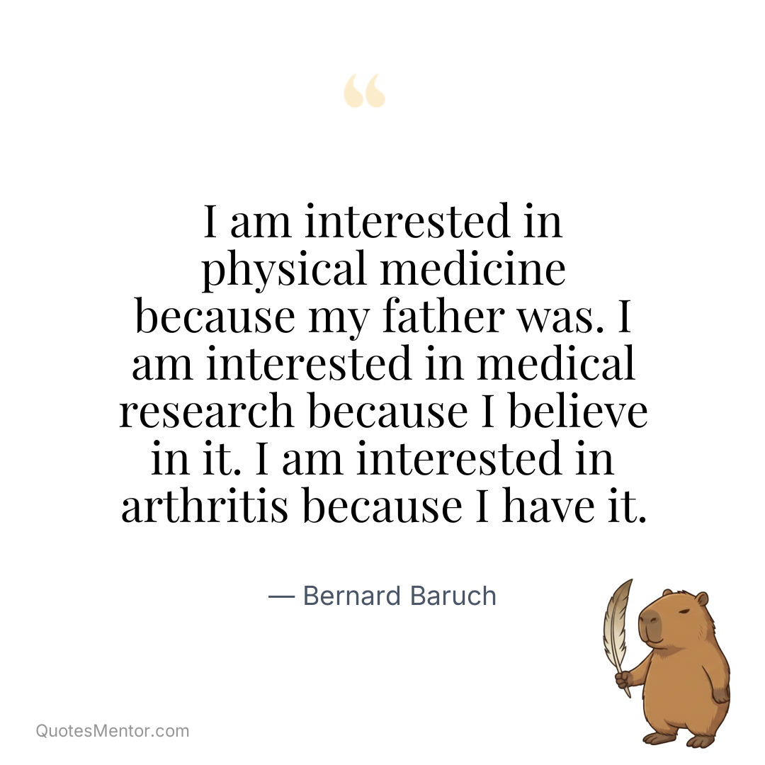 I am interested in physical medicine because my father was. I am interested in medical research because I believe in it. I am interested in arthritis because I have it. - Bernard Baruch