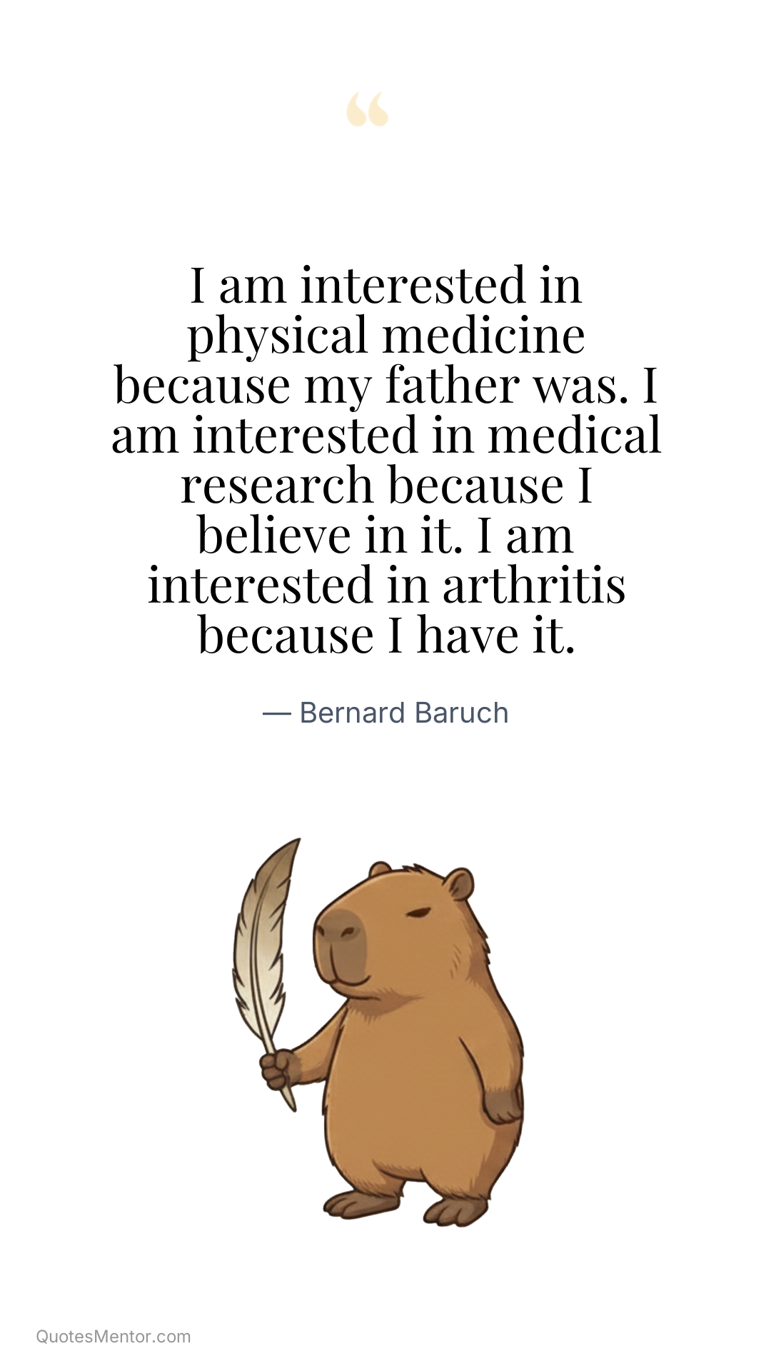 I am interested in physical medicine because my father was. I am interested in medical research because I believe in it. I am interested in arthritis because I have it. - Bernard Baruch